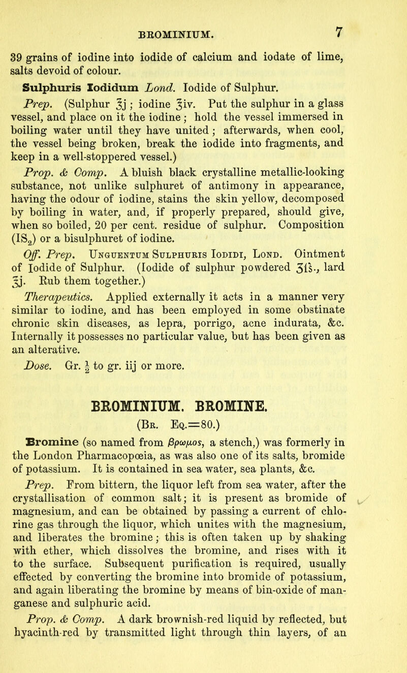 39 grains of iodine into iodide of calcium and iodate of lime, salts devoid of colour. Sulphuris Eodidum Lond. Iodide of Sulphur. Prep. (Sulphur ; iodine %iv. Put the sulphur in a glass vessel, and place on it the iodine ; hold the vessel immersed in boiling water until they have united; afterwards, when cool, the vessel being broken, break the iodide into fragments, and keep in a well-stoppered vessel.) Prop. & Comp. A bluish black crystalline metallic-looking substance, not unlike sulphuret of antimony in appearance, having the odour of iodine, stains the skin yellow, decomposed by boiling in water, and, if properly prepared, should give, when so boiled, 20 per cent, residue of sulphur. Composition (IS2) or a bisulphuret of iodine. Off. Prep. Unguentum Sulphuris Iodidi, Lond. Ointment of Iodide of Sulphur. (Iodide of sulphur powdered 31$•> lard Jj. Rub them together.) Therapeutics. Applied externally it acts in a manner very similar to iodine, and has been employed in some obstinate chronic skin diseases, as lepra, porrigo, acne indurata, &c. Internally it possesses no particular value, but has been given as an alterative. Dose. Gr. | to gr. iij or more. BROMINIUM. BROMINE. (Br. Eq.=80.) Bromine (so named from fipufios, a stench,) was formerly in the London Pharmacopoeia, as was also one of its salts, bromide of potassium. It is contained in sea water, sea plants, &c. Prep. From bittern, the liquor left from sea water, after the crystallisation of common salt; it is present as bromide of magnesium, and can be obtained by passing a current of chlo- rine gas through the liquor, wrhich unites with the magnesium, and liberates the bromine; this is often taken up by shaking with ether, which dissolves the bromine, and rises with it to the surface. Subsequent purification is required, usually effected by converting the bromine into bromide of potassium, and again liberating the bromine by means of bin-oxide of man- ganese and sulphuric acid. Prop. & Comp. A dark brownish-red liquid by reflected, but hyacinth-red by transmitted light through thin layers, of an