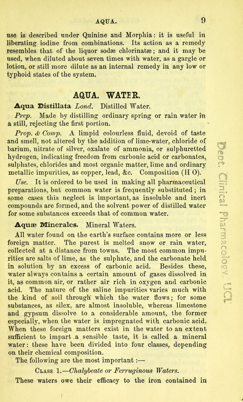 AQUA. use is described under Quinine and Morphia: it is useful in liberating iodine from combinations. Its action as a remedy resembles that of the liquor sodae chlorinatae; and it may be used, when diluted about seven times with water, as a gargle or lotion, or still more dilute as an internal remedy in any low or typhoid states of the system. AQUA. WATER. Aqua Histillata Lond. Distilled Water. Prep. Made by distilling ordinary spring or rain water in a still, rejecting the first portion. Prop. & Comp. A limpid colourless fluid, devoid of taste and smell, not altered by the addition of lime-water, chloride of barium, nitrate of silver, oxalate of ammonia, or sulphuretted hydrogen, indicating freedom from carbonic acid or carbonates, sulphates, chlorides and most organic matter, lime and ordinary metallic impurities, as copper, lead, &c. Composition (H 0). Use. It is ordered to be used in making all pharmaceutical preparations, but common water is frequently substituted; in some cases this neglect is important, as insoluble and inert compounds are formed, and the solvent power of distilled water for some substances exceeds that of common water. Aquae Minerales. Mineral Waters. All water found on the earth’s surface contains more or less foreign matter. The purest is melted snow or rain water, collected at a distance from towns. The most common impu- rities are salts of lime, as the sulphate, and the carbonate held in solution by an excess of carbonic acid. Besides these, water always contains a certain amount of gases dissolved in it, as common air, or rather air rich in oxygen and carbonic acid. The nature of the saline impurities varies much with the kind of soil through which the water flows; for some substances, as silex, are almost insoluble, whereas limestone and gypsum dissolve to a considerable amount, the former especially, when the water is impregnated with carbonic acid. When these foreign matters exist in the water to an extent sufficient to impart a sensible taste, it is called a mineral water: these have been divided into four classes, depending on their chemical composition. The following are the most important :— Class 1.—Chalybeate or Ferruginous Waters. These waters owe their efficacy to the iron contained in