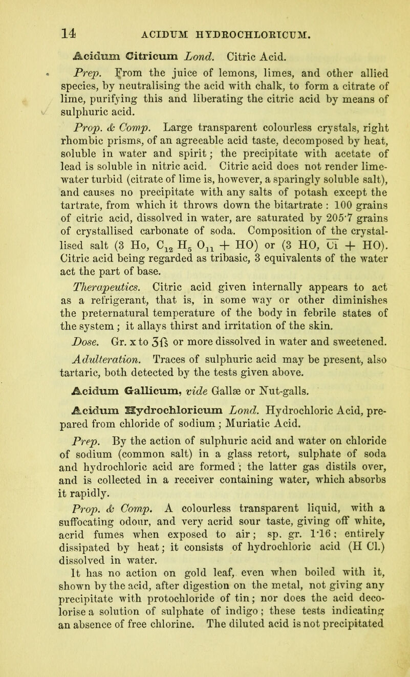 Acidum Citricum Lond. Citric Acid. Prep. From the juice of lemons, limes, and other allied species, by neutralising the acid with chalk, to form a citrate of lime, purifying this and liberating the citric acid by means of sulphuric acid. Prop. & Comp. Large transparent colourless crystals, right rhombic prisms, of an agreeable acid taste, decomposed by heat, soluble in water and spirit; the precipitate with acetate of lead is soluble in nitric acid. Citric acid does not render lime- water turbid (citrate of lime is, however, a sparingly soluble salt), and causes no precipitate with any salts of potash except the tartrate, from which it throws down the bitartrate : 100 grains of citric acid, dissolved in water, are saturated by 205’7 grains of crystallised carbonate of soda. Composition of the crystal- lised salt (3 Ho, C12 H5 031 + HO) or (3 HO, Ci + HO). Citric acid being regarded as tribasic, 3 equivalents of the water act the part of base. Therapeutics. Citric acid given internally appears to act as a refrigerant, that is, in some way or other diminishes the preternatural temperature of the body in febrile states of the system ; it allays thirst and irritation of the skin. Dose. Gr. xto 3ft or more dissolved in water and sweetened. Adulteration. Traces of sulphuric acid may be present, also tartaric, both detected by the tests given above. Acidum Gallicum, vide Gallae or Hut-galls. Acidum Hydrochloricum Lond. Hydrochloric Acid, pre- pared from chloride of sodium; Muriatic Acid. Prep. By the action of sulphuric acid and water on chloride of sodium (common salt) in a glass retort, sulphate of soda and hydrochloric acid are formed ; the latter gas distils over, and is collected in a receiver containing water, which absorbs it rapidly. Prop. & Comp. A colourless transparent liquid, with a suffocating odour, and very acrid sour taste, giving off white, acrid fumes when exposed to air; sp. gr. 1T6; entirely dissipated by heat; it consists of hydrochloric acid (H Cl.) dissolved in water. It has no action on gold leaf, even when boiled with it, shown by the acid, after digestion on the metal, not giving any precipitate with protochloride of tin; nor does the acid deco- lorise a solution of sulphate of indigo; these tests indicating an absence of free chlorine. The diluted acid is not precipitated