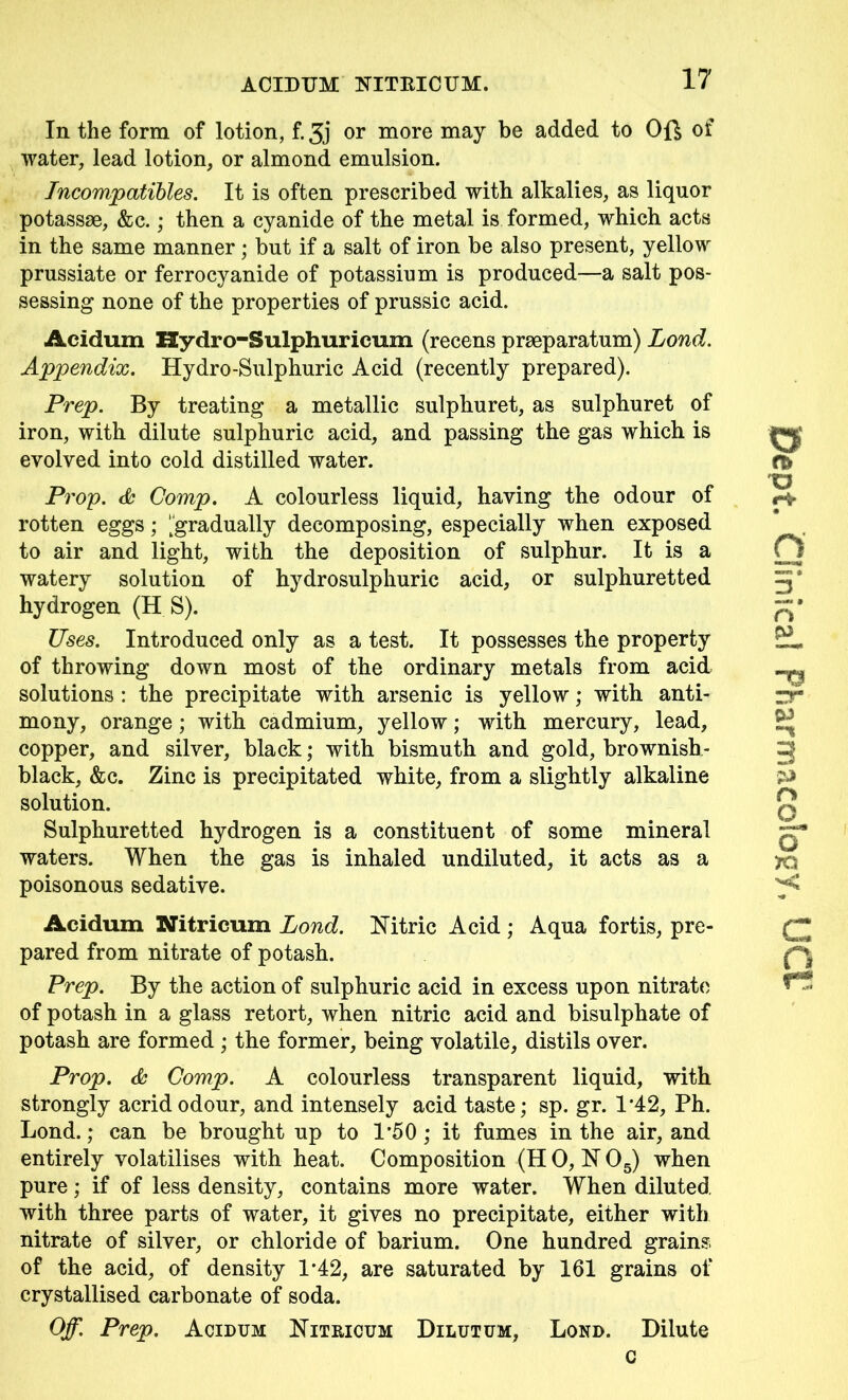 In the form of lotion, f. 3j or more may be added to Oft of water, lead lotion, or almond emulsion. Incompatibles. It is often prescribed with alkalies, as liquor potassae, &c.; then a cyanide of the metal is formed, which acts in the same manner; but if a salt of iron be also present, yellow prussiate or ferrocyanide of potassium is produced—a salt pos- sessing none of the properties of prussic acid. Acidum Hydro-Sulphuricum (recens praeparatum) Lond. Appendix. Hydro-Sulphuric Acid (recently prepared). Prep. By treating a metallic sulphuret, as sulphuret of iron, with dilute sulphuric acid, and passing the gas which is evolved into cold distilled water. Prop. & Comp. A colourless liquid, having the odour of rotten eggs; 'gradually decomposing, especially when exposed to air and light, with the deposition of sulphur. It is a watery solution of hydrosulphurie acid, or sulphuretted hydrogen (H S). Uses. Introduced only as a test. It possesses the property of throwing down most of the ordinary metals from acid solutions : the precipitate with arsenic is yellow; with anti- mony, orange; with cadmium, yellow; with mercury, lead, copper, and silver, black; with bismuth and gold, brownish- black, &c. Zinc is precipitated white, from a slightly alkaline solution. Sulphuretted hydrogen is a constituent of some mineral waters. When the gas is inhaled undiluted, it acts as a poisonous sedative. pared from nitrate of potash. Prep. By the action of sulphuric acid in excess upon nitrate of potash in a glass retort, when nitric acid and bisulphate of potash are formed ; the former, being volatile, distils over. Prop. & Comp. A colourless transparent liquid, with strongly acrid odour, and intensely acid taste; sp. gr. 1*42, Ph. Lond.; can be brought up to 1’50; it fumes in the air, and entirely volatilises with heat. Composition (H 0, N 05) when pure; if of less density, contains more water. When diluted with three parts of water, it gives no precipitate, either with nitrate of silver, or chloride of barium. One hundred grains of the acid, of density 1*42, are saturated by 161 grains of crystallised carbonate of soda. Off. Prep. Acidum Nitricum Dilutum, Lond. Dilute c Dept. Clinical Pharmacology, UCt