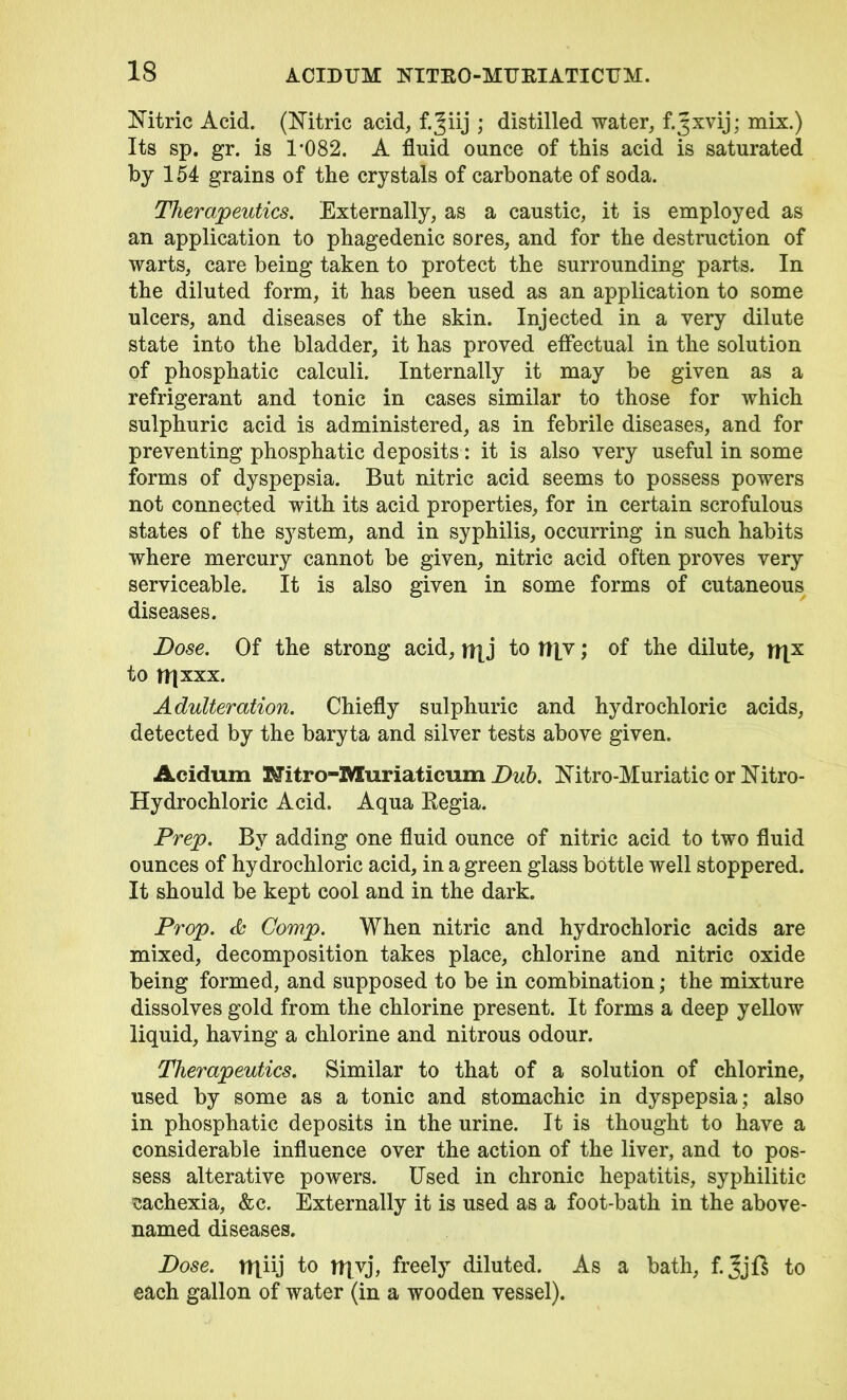 Nitric Acid. (Nitric acid, f.^iij ; distilled water, f.Jxvij; mix.) Its sp. gr. is 1*082. A fluid ounce of this acid is saturated by 154 grains of the crystals of carbonate of soda. Therapeutics. Externally, as a caustic, it is employed as an application to phagedenic sores, and for the destruction of warts, care being taken to protect the surrounding parts. In the diluted form, it has been used as an application to some ulcers, and diseases of the skin. Injected in a very dilute state into the bladder, it has proved effectual in the solution of phosphatic calculi. Internally it may be given as a refrigerant and tonic in cases similar to those for which sulphuric acid is administered, as in febrile diseases, and for preventing phosphatic deposits: it is also very useful in some forms of dyspepsia. But nitric acid seems to possess powers not connected with its acid properties, for in certain scrofulous states of the system, and in syphilis, occurring in such habits where mercury cannot be given, nitric acid often proves very serviceable. It is also given in some forms of cutaneous diseases. Dose. Of the strong acid, \\\j to it]v; of the dilute, ft|x to ITjxxx. Adulteration. Chiefly sulphuric and hydrochloric acids, detected by the baryta and silver tests above given. Acidum Kfitro-Muriaticum Dub. Nitro-Muriatic or Nitro- Hydrochloric Acid. Aqua Regia. Prep. By adding one fluid ounce of nitric acid to two fluid ounces of hydrochloric acid, in a green glass bottle well stoppered. It should be kept cool and in the dark. Prop. & Comp. When nitric and hydrochloric acids are mixed, decomposition takes place, chlorine and nitric oxide being formed, and supposed to be in combination; the mixture dissolves gold from the chlorine present. It forms a deep yellow liquid, having a chlorine and nitrous odour. Therapeutics. Similar to that of a solution of chlorine, used by some as a tonic and stomachic in dyspepsia ; also in phosphatic deposits in the urine. It is thought to have a considerable influence over the action of the liver, and to pos- sess alterative powers. Used in chronic hepatitis, syphilitic cachexia, &c. Externally it is used as a foot-bath in the above- named diseases. Dose, miij to myj, freely diluted. As a bath, f.jijft to each gallon of water (in a wooden vessel).