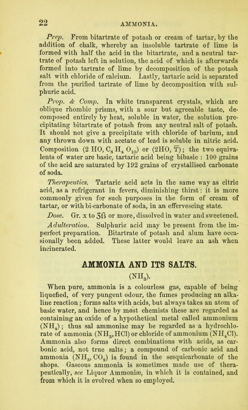 AMMONIA. Prep. From bitartrate of potash or cream of tartar, by the addition of chalk, whereby an insoluble tartrate of lime is formed with half the acid in the bitartrate, and a neutral tar- trate of potash left in solution, the acid of which is afterwards formed into tartrate of lime by decomposition of the potash salt with chloride of calcium. Lastly, tartaric acid is separated from the purified tartrate of lime by decomposition with sul- phuric acid. Prop. & Comp. In white transparent crystals, which are oblique rhombic prisms, with a sour but agreeable taste, de- composed entirely by heat, soluble in water, the solution pre- cipitating bitartrate of potash from any neutral salt of potash. It should not give a precipitate with chloride of barium, and any thrown down with acetate of lead is soluble in nitric acid. Composition (2 HO, C8 H4 010) or (2HO, T); the two equiva- lents of water are basic, tartaric acid being bibasic : 100 grains of the acid are saturated by 192 grains of crystallised carbonate of soda. Therapeutics. Tartaric acid acts in the same way as citric acid, as a refrigerant in fevers, diminishing thirst: it is mere commonly given for such purposes in the form of cream of tartar, or with bi-carbonate of soda, in an effervescing state. Dose. Gr. x to 3fs or more, dissolved in water and sweetened. Adulteration. Sulphuric acid may be present from the im- perfect preparation. Bitartrate of potash and alum have occa- sionally been added. These latter would leave an ash when incinerated. AMMONIA AND ITS SALTS. (NH3). When pure, ammonia is a colourless gas, capable of being liquefied, of very pungent odour, the fumes producing an alka- line reaction; forms salts with acids, but always takes an atom of basic water, and hence by m^st chemists these are regarded as containing an oxide of a hypothetical metal called ammonium (NH4); thus sal ammoniac may be regarded as a hydrochlo- rate of ammonia (NH3,HC1) or chloride of ammonium (NH4C1). Ammonia also forms direct combinations with acids, as car- bonic acid, not true salts; a compound of carbonic acid and ammonia (NH3, C02) is found in the sesquicarbonate of the shops. Gaseous ammonia is sometimes made use of thera- peutically, see Liquor Ammoniae, in which it is contained, and from which it is evolved when so employed.