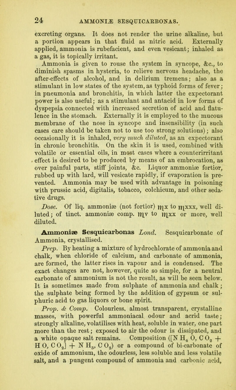 AMMONIA SESQUICAEBONAS. excreting organs. It does not render the urine alkaline, but a portion appears in that fluid as nitric acid. Externally applied, ammonia is rubefacient, and even vesicant; inhaled as a gas, it is topically irritant. Ammonia is given to rouse the system in syncope, &c., to diminish spasms in hysteria, to relieve nervous headache, the after-effects of alcohol, and in delirium tremens; also as a stimulant in low states of the system, as typhoid forms of fever; in pneumonia and bronchitis, in which latter the expectorant power is also useful; as a stimulant and antacid in low forms of dyspepsia connected with increased secretion of acid and flatu- lence in the stomach. Externally it is employed to the mucous membrane of the nose in syncope and insensibility (in such cases care should be taken not to use too strong solutions); also occasionally it is inhaled, very much diluted, as an expectorant in chronic bronchitis. On the skin it is used, combined with volatile or essential oils, in most cases where a counterirritant effect is desired to be produced by means of an embrocation, as over painful parts, stiff joints, &c. Liquor ammoniae fortior, rubbed up with lard, will vesicate rapidly, if evaporation is pre- vented. Ammonia may be used with advantage in poisoning with prussic acid, digitalis, tobacco, colchicum, and other seda- tive drugs. Dose. Of liq. ammonite (not fortior) jfjx to njxxx, well di- luted; of tinct. ammonias comp. ii|v to irjxx or more, well diluted. Ammoniae Sesquiearbonas Lond. Sesquicarbonate of Ammonia, crystallised. Prep. By heating a mixture of hydrochlorate of ammonia and chalk, when chloride of calcium, and carbonate of ammonia, are formed, the latter rises in vapour and is condensed. The exact changes are not, however, quite so simple, for a neutral carbonate of ammonium is not the result, as will be seen below. It is sometimes made from sulphate of ammonia and chalk; the sulphate being formed by the addition of gypsum or sul- phuric acid to gas liquors or bone spirit. Prop. & Comp. Colourless, almost transparent, crystalline masses, with powerful ammoniacal odour and acrid taste ; strongly alkaline, volatilises with heat, soluble in water, one part more than the rest; exposed to air the odour is dissipated, and a white opaque salt remains. Composition ([N 0, C 02 -f- H 0, C 02] + N H3, C 02) or a compound of bi-carbonate of oxide of ammonium, the odourless, less soluble and less volatile salt, and a pungent compound of ammonia and carbonic acid.