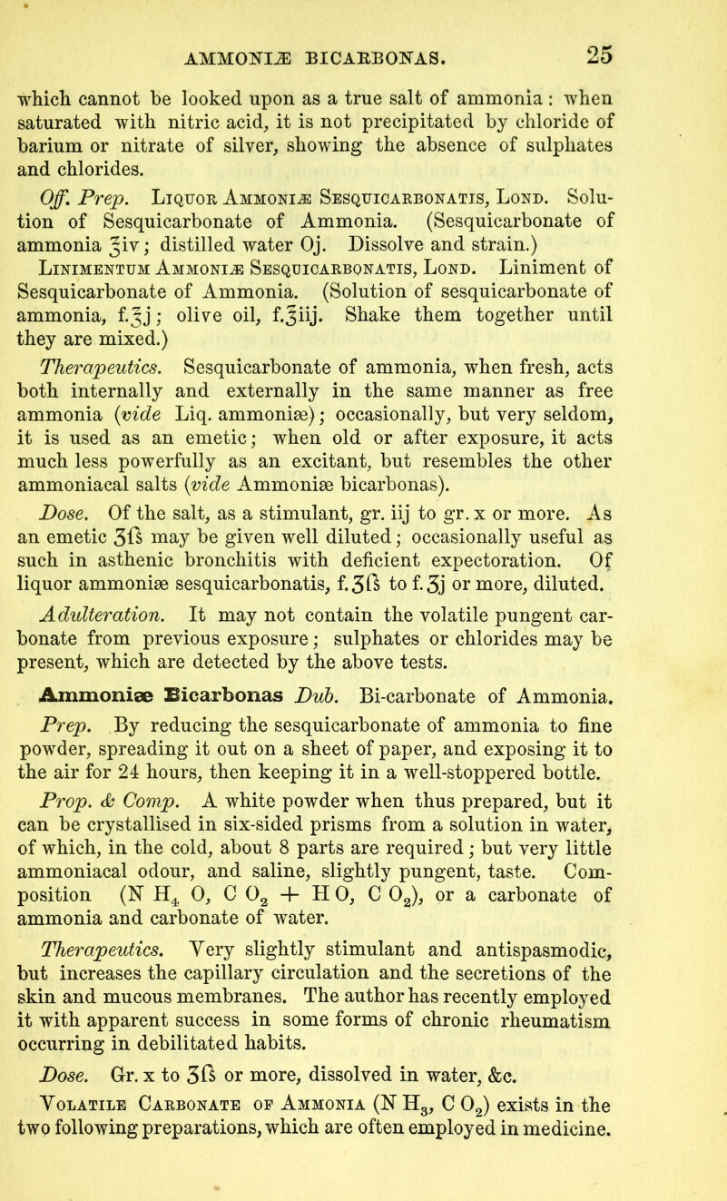 which cannot be looked upon as a true salt of ammonia : when saturated with nitric acid, it is not precipitated by chloride of barium or nitrate of silver, showing the absence of sulphates and chlorides. Off,Prep. Liquor Ammonia Sesquicarbonatis, Lord. Solu- tion of Sesquicarbonate of Ammonia. (Sesquicarbonate of ammonia distilled water Oj. Dissolve and strain.) Linimentum Ammonite Sesquicarbonatis, Lond. Liniment of Sesquicarbonate of Ammonia. (Solution of sesquicarbonate of ammonia, f.Jj; olive oil, f.^iij. Shake them together until they are mixed.) Therapeutics. Sesquicarbonate of ammonia, when fresh, acts both internally and externally in the same manner as free ammonia {vide Liq. ammonise); occasionally, but very seldom, it is used as an emetic; when old or after exposure, it acts much less powerfully as an excitant, but resembles the other ammoniacal salts (vide Ammoniac bicarbonas). Dose. Of the salt, as a stimulant, gr. iij to gr. x or more. As an emetic 3^ may be given well diluted; occasionally useful as such in asthenic bronchitis with deficient expectoration. Of liquor ammoniae sesquicarbonatis, f.3ft to f.3j or more, diluted. Adidteration. It may not contain the volatile pungent car- bonate from previous exposure; sulphates or chlorides may be present, which are detected by the above tests. Ammonise Bicarbonas Dub. Bi-carbonate of Ammonia. Prep. By reducing the sesquicarbonate of ammonia to fine powder, spreading it out on a sheet of paper, and exposing it to the air for 24 hours, then keeping it in a well-stoppered bottle. Prop. & Comp. A white powder when thus prepared, but it can be crystallised in six-sided prisms from a solution in water, of which, in the cold, about 8 parts are required; but very little ammoniacal odour, and saline, slightly pungent, taste. Com- position (N H4 0, C 02 4- H 0, C 02), or a carbonate of ammonia and carbonate of water. Therapeutics. Yery slightly stimulant and antispasmodic, but increases the capillary circulation and the secretions of the skin and mucous membranes. The author has recently employed it with apparent success in some forms of chronic rheumatism occurring in debilitated habits. Dose. Gr. x to 3ft or more, dissolved in water, &c. Volatile Carbonate of Ammonia (hTH3, C 02) exists in the two following preparations, which are often employed in medicine.