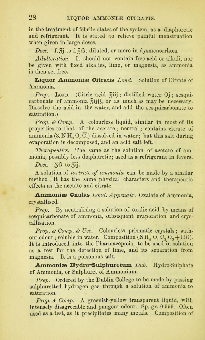in the treatment of febrile states of the system, as a diaphoretic and refrigerant. It is stated to relieve painful menstruation when given in large doses. Dose. f.3j to f. diluted, or more in dysmenorrhoea. Adulteration. It should not contain free acid or alkali, nor be given with fixed alkalies, lime, or magnesia, as ammonia is then set free. Liquor Ammoniac Oitratis Lond. Solution of Citrate of Ammonia. Prep. Lond. (Citric acid Jiij ) distilled water Oj ; sesqui- carbonate of ammonia Jijft, or as much as may be necessary. Dissolve the acid in the water, and add the sesquicarbonate to saturation.) Prop. & Comp. A colourless liquid, similar in most of its properties to that of the acetate; neutral; contains citrate of ammonia (3.NH40, Ci) dissolved in water; but this salt during evaporation is decomposed, and an acid salt left. Therapeutics. The same as the solution of acetate of am- monia, possibly less diaphoretic; used as a refrigerant in fevers. Dose. 3ft to 3ij. A solution of tartrate of ammonia can be made by a similar method; it has the same physical characters and therapeutic effects as the acetate and citrate. Ammoniac ©xalas Lond. Appendix. Oxalate of Ammonia, crystallised. Prep. By neutralising a solution of oxalic acid by means of sesquicarbonate of ammonia, subsequent evaporation and crys- tallisation. Prop. & Comp. & Use. Colourless prismatic crystals; with- out odour; soluble in water. Composition (NH4 0, C2 03 -j- HO). It is introduced into the Pharmacopoeia, to be used in solution as a test for the detection of lime, and its separation from magnesia. It is a poisonous salt. Ammoniac Hydro-Sulphuretum Dub. Hydro-Sulphate of Ammonia, or Sulphuret of Ammonium. Prep. Ordered by the Dublin College to be made by passing sulphuretted hydrogen gas through a solution of ammonia to saturation. Prop, & Comp. A greenish-yellow transparent liquid, with intensely disagreeable and pungent odour. Sp. gr. 0‘999. Often used as a test, as it precipitates many metals. Composition of