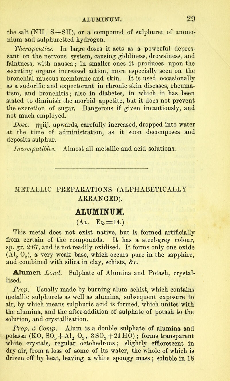 the salt (NHt S + SH), or a compound of sulphuret of ammo- nium and sulphuretted hydrogen. Therapeutics. In large doses it acts as a powerful depres- sant on the nervous system, causing giddiness, drowsiness, and faintness, with nausea; in smaller ones it produces upon the secreting organs increased action, more especially seen on the bronchial mucous membrane and skin. It is used occasionally as a sudorific and expectorant in chronic skin diseases, rheuma- tism, and bronchitis; also in diabetes, in which it has been stated to diminish the morbid appetite, but it does not prevent the excretion of sugar. Dangerous if given incautiously, and not much employed. Dose, ir^iij. upwards, carefully increased, dropped into water at the time of administration, as it soon decomposes and deposits sulphur. Incompatibles. Almost all metallic and acid solutions. METALLIC PREPARATIONS (ALPHABETICALLY ARRANGED). ALUMINUM. (Al. Eq.=14.) This metal does not exist native, but is formed artificially from certain of the compounds. It has a steel-grey colour, sp. gr. 2*67, and is not readily oxidised. It forms only one oxide (Al2 03), a very weak base, which occurs pure in the sapphire, and combined with silica in clay, schists, &c. Alumen Loud. Sulphate of Alumina and Potash, crystal- lised. Prep. Usually made by burning alum schist, which contains metallic sulphurets as well as alumina, subsequent exposure to air, by which means sulphuric acid is formed, which unites with the alumina, and the after-addition of sulphate of potash to the solution, and crystallisation. Prop. & Comp. Alum is a double sulphate of alumina and potassa (KO, S03 + A12 03, 3S03-}-24H0); forms transparent white crystals, regular octohedrons; slightly efflorescent in dry air, from a loss of some of its water, the whole of which is driven off by heat, leaving a white spongy mass; soluble in 18