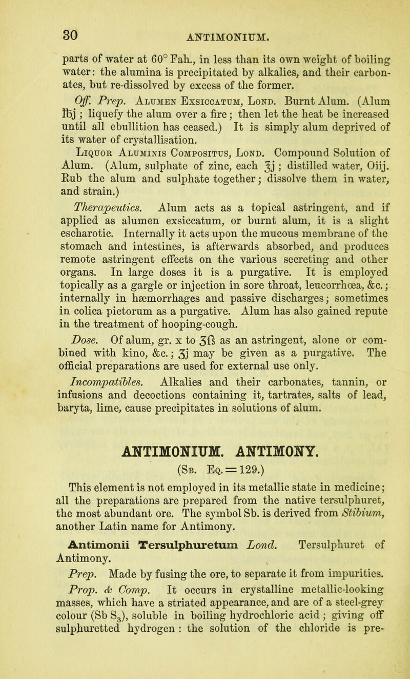 80 AFTIMOKITTM. parts of water at 60° Fall., in less than its own weight of boiling water: the alumina is precipitated by alkalies, and their carbon- ates, but re-dissolved by excess of the former. Off. Prep. Alumen Exsiccatum, Lond. Burnt Alum. (Alum Ifej ; liquefy the alum over a fire; then let the heat be increased until all ebullition has ceased.) It is simply alum deprived of its water of crystallisation. Liquor Aluminis Compositus, Lond. Compound Solution of Alum. (Alum, sulphate of zinc, each Jj; distilled water, Oiij. Rub the alum and sulphate together; dissolve them in water, and strain.) Therapeutics. Alum acts as a topical astringent, and if applied as alumen exsiccatum, or burnt alum, it is a slight escharotic. Internally it acts upon the mucous membrane of the stomach and intestines, is afterwards absorbed, and produces remote astringent effects on the various secreting and other organs. In large doses it is a purgative. It is employed topically as a gargle or injection in sore throat, leucorrhoea, &c.; internally in haemorrhages and passive discharges; sometimes in colica pictorum as a purgative. Alum has also gained repute in the treatment of hooping-cough. Pose. Of alum, gr. x to 3ft as an astringent, alone or com- bined with kino, &c.; 3j may given as a purgative. The official preparations are used for external use only. Incompatibles. Alkalies and their carbonates, tannin, or infusions and decoctions containing it, tartrates, salts of lead, baryta, lime, cause precipitates in solutions of alum. ANTIMONIUM. ANTIMONY. (Sb. Eq. = 129.) This element is not employed in its metallic state in medicine; all the preparations are prepared from the native tersulphuret, the most abundant ore. The symbol Sb. is derived from Stibium, another Latin name for Antimony. Antimonii Tersulphuretum Lond. Tersulphuret of Antimony. Prep. Made by fusing the ore, to separate it from impurities. Prop. & Comp. It occurs in crystalline metallic-looking masses, which have a striated appearance, and are of a steel-grey colour (Sb S3), soluble in boiling hydrochloric acid; giving off sulphuretted hydrogen : the solution of the chloride is pre-