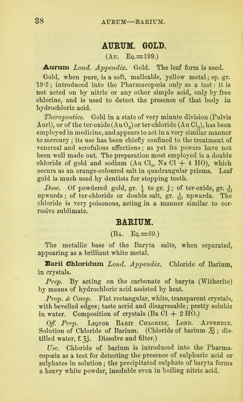 AURUM. GOLD. (Au. Eq.=199.) Aurum Lond. Appendix, Gold. The leaf form is used. Gold, when pure, is a soft, malleable, yellow metal; sp. gr. 19'5; introduced into the Pharmacopoeia only as a test: it is not acted on by nitric or any other simple acid, only by free chlorine, and is used to detect the presence of that body in hydrochloric acid. Therapeutics. Gold in a state of very minute division (Pulvis Auri), or of the ter-oxide(Au03)or ter-chloride (Au Cl3), has been employed in medicine, and appears to act in a very similar manner to mercury ; its use has been chiefly confined to the treatment of venereal and scrofulous affections; as yet its powers have not been well made out. The preparation most employed is a double chloride of gold and sodium (Au Cl3, Na Cl -f- 4 HO), which occurs as an orange-coloured salt in quadrangular prisms. Leaf gold is much used by dentists for stopping teeth. Dose. Of powdered gold, gr. J to gr. j ; of ter-oxide, gr. A upwards; of ter-chloride or double salt, gr. A upwards. The chloride is very poisonous, acting in a manner similar to cor- rosive sublimate. BARIUM. (Ba. Eq.==69.) The metallic base of the Baryta salts, when separated, appearing as a brilliant white metal. Barii Chloridum Lond. Appendix. Chloride of Barium, in crystals. Prep. By acting on the carbonate of baryta (Witherite) by means of hydrochloric acid assisted by heat. Prop. Comp. Flat rectangular, white, transparent crystals, with bevelled edges; taste acrid and disagreeable; pretty soluble in water. Composition of crystals (Ba Cl -f- 2 HO.) Off. Prep. Liquor Barii Chloridi, Lond. Appendix. Solution of Chloride of Barium. (Chloride of barium 3j ; dis- tilled water, f. Jj. Dissolve and filter.) Use. Chloride of barium is introduced into the Pharma- copoeia as a test for detecting the presence of sulphuric acid or sulphates in solution; the precipitated sulphate of baryta forms a heavy white powder, insoluble even in boiling nitric acid.