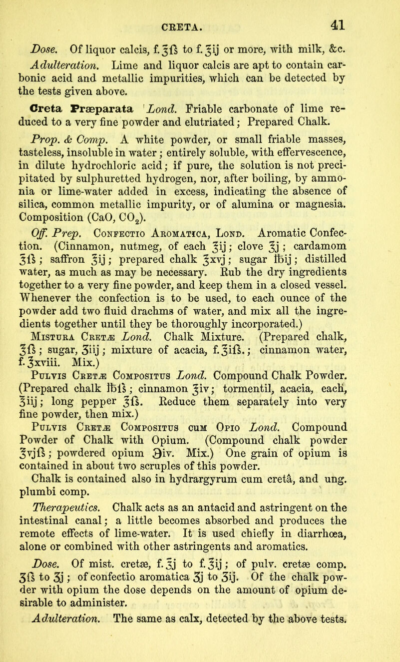 Dose. Of liquor calcis, £3ft to f. Jij or more, with milk, &c. Adulteration. Lime and liquor calcis are apt to contain car- bonic acid and metallic impurities, which can be detected by the tests given above. Creta Fraeparata Lond. Friable carbonate of lime re- duced to a very fine powder and elutriated; Prepared Chalk. Prop. Comp. A white powder, or small friable masses, tasteless, insoluble in water; entirely soluble, with effervescence, in dilute hydrochloric acid; if pure, the solution is not preci- pitated by sulphuretted hydrogen, nor, after boiling, by ammo- nia or lime-water added in excess, indicating the absence of silica, common metallic impurity, or of alumina or magnesia. Composition (CaO, C02). Off. Prep. Confectio Aromatica, Lond. Aromatic Confec- tion. (Cinnamon, nutmeg, of each Jij; clove 3j ; cardamom 3ft ; saffron Jij; prepared chalk ^xvj; sugar Ibij; distilled water, as much as may be necessary. Rub the dry ingredients together to a very fine powder, and keep them in a closed vessel. Whenever the confection is to be used, to each ounce of the powder add two fluid drachms of water, and mix all the ingre- dients together until they be thoroughly incorporated.) Mistura Cret^e Lond. Chalk Mixture. (Prepared chalk, 3ft; sugar, 3dj; mixture of acacia, f.^ift.; cinnamon water, f. Jxviii. Mix.) Pulvis Cret.e Compositus Lond. Compound Chalk Powder. (Prepared chalk fbft; cinnamon ^iv; tormentil, acacia, each, 3iij; long pepper 3ft. Reduce them separately into very fine powder, then mix.) Pulvis Cretje Compositus cum Opio Lond. Compound Powder of Chalk with Opium. (Compound chalk powder 3yjft; powdered opium 3iv. Mix.) One grain of opium is contained in about two scruples of this powder. Chalk is contained also in hydrargyrum cum cret&, and ung. plumbi comp. Therapeutics. Chalk acts as an antacid and astringent on the intestinal canal; a little becomes absorbed and produces the remote effects of lime-water. It is used chiefly in diarrhoea, alone or combined with other astringents and aromatics. Dose. Of mist, cretse, f. 3j to f. Jij; of pulv. cretge comp. 3ft to 3j ; of confectio aromatica 3j to 3ij- Of the chalk pow- der with opium the dose depends on the amount of opium de- sirable to administer. Adulteration. The same as calx, detected by the above tests.