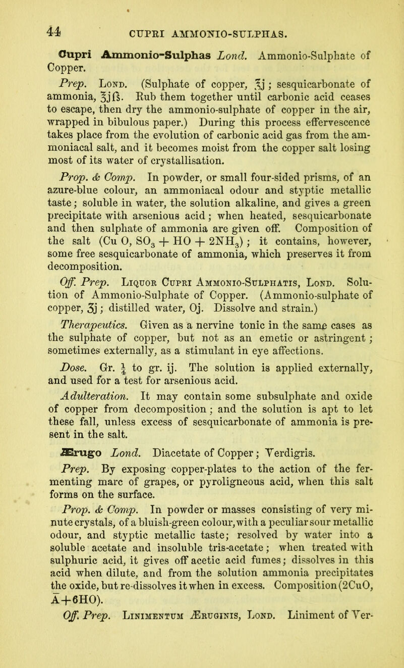 CUPKI AMMOKIO-STTLPHAS. U Cupri Ammonio-Sulphas Lond. Ammonio-Sulphate of Copper. Prep. Lond. (Sulphate of copper, 3j ; sesquicarbonate of ammonia, Rub them together until carbonic acid ceases to escape, then dry the ammonio-sulphate of copper in the air, wrapped in bibulous paper.) During this process effervescence takes place from the evolution of carbonic acid gas from the am- moniacal salt, and it becomes moist from the copper salt losing most of its water of crystallisation. Prop. & Comp. In powder, or small four-sided prisms, of an azure-blue colour, an ammoniacal odour and styptic metallic taste; soluble in water, the solution alkaline, and gives a green precipitate with arsenious acid; when heated, sesquicarbonate and then sulphate of ammonia are given off. Composition of the salt (Cu 0, S03 + HO 2NH3); it contains, however, some free sesquicarbonate of ammonia, which preserves it from decomposition. Off. Prep. Liquor Cupri Ammonio-Sulphatis, Lond. Solu- tion of Ammonio-Sulphate of Copper. (Ammonio-sulphate of copper, 3j ; distilled water, Oj. Dissolve and strain.) Therapeutics. Given as a nervine tonic in the samo cases as the sulphate of copper, but not as an emetic or astringent; sometimes externally, as a stimulant in eye affections. Dose. Gr. J to gr. ij. The solution is applied externally, and used for a test for arsenious acid. Adulteration. It may contain some subsulphate and oxide of copper from decomposition; and the solution is apt to let these fall, unless excess of sesquicarbonate of ammonia is pre- sent in the salt. J&rugo Lond. Diacetate of Copper; Yerdigris. Prep. By exposing copper-plates to the action of the fer- menting marc of grapes, or pyroligneous acid, when this salt forms on the surface. Prop. & Comp. In powder or masses consisting of very mi- nute crystals, of a bluish-green colour, with a peculiar sour metallic odour, and styptic metallic taste; resolved by water into a soluble acetate and insoluble tris-acetate; when treated with sulphuric acid, it gives off acetic acid fumes; dissolves in this acid when dilute, and from the solution ammonia precipitates the oxide, but re-dissolves it when in excess. Composition (2CuO, A + 6H0). Off. Prep. Linimentum ASruginis, Lond. Liniment of Yer-