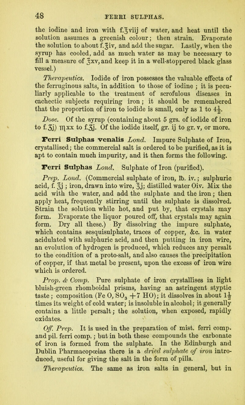 the iodine and iron with f.3 viij of water, and heat until the solution assumes a greenish colour; then strain. Evaporate the solution to about f.^iv, and add the sugar. Lastly, when the syrup has cooled, add as much water as may be necessary to fill a measure of Jxv, and keep it in a well-stoppered black glass vessel.) Therapeutics. Iodide of iron possesses the valuable effects of the ferruginous salts, in addition to those of iodine ; it is pecu- liarly applicable to the treatment of scrofulous diseases in cachectic subjects requiring iron; it should be remembered that the proportion of iron to iodide is small, only as 1 to 4j. Dose. Of the syrup (containing about 5 grs. of iodide of iron to f.3j) lT[xx to f.3j. Of the iodide itself, gr. ij to gr. v, or more. Ferri Sulphas venalis Lond. Impure Sulphate of Iron, crystallised; the commercial salt is ordered to be purified, as it is apt to contain much impurity, and it then forms the following. Ferri Sulphas Lond. Sulphate of Iron (purified). Prep. Lond. (Commercial sulphate of iron, lb. iv.; sulphuric acid, f. 5j ; iron, drawn into wire, 5 j; distilled water Oiv. Mix the acid with the water, and add the sulphate and the iron; then apply heat, frequently stirring until the sulphate is dissolved. Strain the solution while hot, and put by, that crystals may form. Evaporate the liquor poured off, that crystals may again form. Dry all these.) By dissolving the impure sulphate, which contains sesquisulphate, traces of copper, &c. in water acidulated with sulphuric acid, and then putting in iron wire, an evolution of hydrogen is produced, which reduces any persalt to the condition of a proto-salt, and also causes the precipitation of copper, if that metal be present, upon the excess of iron wire which is ordered. Prop. &' Comp. Pure sulphate of iron crystallises in light bluish-green rhomboidal prisms, having an astringent styptic taste; composition (Fe 0, S03 -j-7 HO); it dissolves in about 1^ times its weight of cold water; is insoluble in alcohol; it generally contains a little persalt; the solution, when exposed, rapidly oxidates. Off. Prep. It is used in the preparation of mist, ferri comp, and pil. ferri comp.; but in both these compounds the carbonate of iron is formed from the sulphate. In the Edinburgh and Dublin Pharmacopoeias there is a dried sulphate of iron intro- duced, useful for giving the salt in the form of pills. Therapeutics. The same as iron salts in general, but in