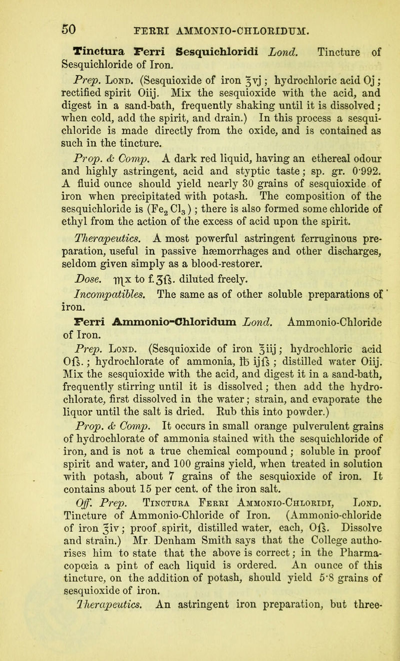 Tinctura Ferri Sesquichloridi Lond. Tincture of Sesquichloride of Iron. Prep. Lond. (Sesquioxide of iron Jvj ; hydrochloric acid Oj ; rectified spirit Oiij. Mix the sesquioxide with the acid, and digest in a sand-bath, frequently shaking until it is dissolved; when cold, add the spirit, and drain.) In this process a sesqui- chloride is made directly from the oxide, and is contained as such in the tincture. Prop. & Comp. A dark red liquid, having an ethereal odour and highly astringent, acid and styptic taste; sp. gr. 0'992. A fluid ounce should yield nearly 30 grains of sesquioxide of iron when precipitated with potash. The composition of the sesquichloride is (Fe2 Cl3); there is also formed some chloride of ethyl from the action of the excess of acid upon the spirit. Therapeutics. A most powerful astringent ferruginous pre- paration, useful in passive haemorrhages and other discharges, seldom given simply as a blood-restorer. Dose. p|x to f.3ft. diluted freely. Incompatibles. The same as of other soluble preparations of ’ iron. Ferri Ammonio-Chloridum Lond. Ammonio-Chloride of Iron. Prep. Lond. (Sesquioxide of iron Jiij hydrochloric acid Oft.; hydrochlorate of ammonia, lb ijft ; distilled water Oiij. Mix the sesquioxide with the acid, and digest it in a sand-bath, frequently stirring until it is dissolved; then add the hydro- chlorate, first dissolved in the water; strain, and evaporate the liquor until the salt is dried. Rub this into powder.) Prop. & Comp. It occurs in small orange pulverulent grains of hydrochlorate of ammonia stained with the sesquichloride of iron, and is not a true chemical compound; soluble in proof spirit and water, and 100 grains yield, when treated in solution with potash, about 7 grains of the sesquioxide of iron. It contains about 15 per cent, of the iron salt. Off. Prep. Tinctura Ferri Ammonio-Chloridi, Lond. Tincture of Ammonio-Chloride of Iron. (Ammonio-chloride of ironjiv; proof spirit, distilled water, each, Oft. Dissolve and strain.) Mr. Denham Smith says that the College autho- rises him to state that the above is correct; in the Pharma- copoeia a pint of each liquid is ordered. An ounce of this tincture, on the addition of potash, should yield 5*8 grains of sesquioxide of iron. Therapeutics. An astringent iron preparation, but three-