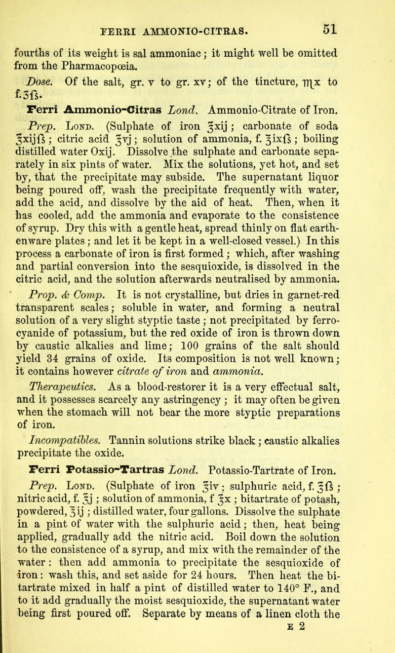 fourths of its weight is sal ammoniac; it might well be omitted from the Pharmacopoeia. Dose. Of the salt, gr. v to gr. xv; of the tincture, Tflx to f.3fi. Ferri Ammonio-Citras Lond. Ammonio-Citrate of Iron. Prep. Lond. (Sulphate of iron ; carbonate of soda JxijD ; citric acid Jvj; solution of ammonia, f. §ixf£ ; boiling distilled water Oxij. Dissolve the sulphate and carbonate sepa- rately in six pints of water. Mix the solutions, yet hot, and set by, that the precipitate may subside. The supernatant liquor being poured off, wash the precipitate frequently with water, add the acid, and dissolve by the aid of heat. Then, when it has cooled, add the ammonia and evaporate to the consistence of syrup. Dry this with a gentle heat, spread thinly on flat earth- enware plates; and let it be kept in a well-closed vessel.) In this process a carbonate of iron is first formed ; which, after washing and partial conversion into the sesquioxide, is dissolved in the citric acid, and the solution afterwards neutralised by ammonia. Prop. & Comp. It is not crystalline, but dries in garnet-red transparent scales; soluble in water, and forming a neutral solution of a very slight styptic taste ; not precipitated by ferro- cyanide of potassium, but the red oxide of iron is thrown down by caustic alkalies and lime; 100 grains of the salt should yield 34 grains of oxide. Its composition is not well known; it contains however citrate of iron and ammonia. Therapeutics. As a blood-restorer it is a very effectual salt, and it possesses scarcely any astringency ; it may often be given when the stomach will not bear the more styptic preparations of iron. Incompatibles. Tannin solutions strike black; caustic alkalies precipitate the oxide. Ferri Potassio-Tartras Lond. Potassio-Tartrate of Iron. Prep. Lond. (Sulphate of iron yiv ; sulphuric acid, f. ; nitric acid, f. Jj; solution of ammonia, f ; bitartrate of potash, powdered, Jij ; distilled water, four gallons. Dissolve the sulphate in a pint of water with the sulphuric acid; then, heat being applied, gradually add the nitric acid. Boil down the solution to the consistence of a syrup, and mix with the remainder of the water : then add ammonia to precipitate the sesquioxide of iron: wash this, and set aside for 24 hours. Then heat the bi- tartrate mixed in half a pint of distilled water to 140° F., and to it add gradually the moist sesquioxide, the supernatant water being first poured off. Separate by means of a linen cloth the e 2