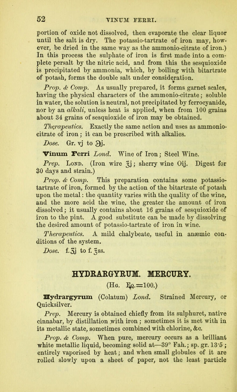 portion of oxide not dissolved, then evaporate the clear liquor until the salt is dry. The potassio-tartrate of iron may, how- ever, be dried in the same way as the ammonio-citrate of iron.) In this process the sulphate of iron is first made into a com- plete persalt by the nitric acid, and from this the sesquioxide is precipitated by ammonia, which, by boiling with bitartrate of potash, forms the double salt under consideration. Prop. <& Comp. As usually prepared, it forms garnet scales, having the physical characters of the ammonio-citrate; soluble in water, the solution is neutral, not precipitated by ferrocyanide, nor by an alkali, unless heat is applied, when from 100 grains about 34 grains of sesquioxide of iron may be obtained. Therapeutics. Exactly the same action and uses as ammonio- citrate of iron; it can be prescribed with alkalies. Dose. Gr. vj to Qj. Vinurn Ferri Lond. Wine of Iron; Steel Wine. Prep. Lond. (Iron wire Jj; sherry wine Oij. Digest for 30 days and strain.) Prop. & Comp. This preparation contains some potassio- tartrate of iron, formed by the action of the bitartrate of potash upon the metal: the quantity varies with the quality of the wine, and the more acid the wine, the greater the amount of iron dissolved; it usually contains about 16 grains of sesquioxide of iron to the pint. A good substitute can be made by dissolving the desired amount of potassio-tartrate of iron in wine. Therapeutics. A mild chalybeate, useful in anaemic con- ditions of the system. Dose. f. 3j to f. Jss. HYDRARGYRUM. MERCURY. (Hg. I^q.=100.) Hydrargyrum (Colatum) Lond. Strained Mercury, or Quicksilver. Prep. Mercury is obtained chiefly from its sulphuret, native cinnabar, by distillation with iron; sometimes it is met with in its metallic state, sometimes combined with chlorine, &c. Prop. Comp. When pure, mercury occurs as a brilliant white metallic liquid, becoming solid at—39° Fall.; sp. gr. 13'5 ; entirely vaporised by heat; and when small globules of it are rolled slowly upon a sheet of paper, not the least particle