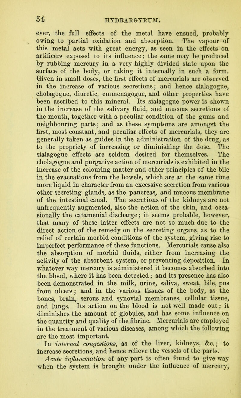 ever, the full effects of the metal have ensued, probably owing to partial oxidation and absorption. The vapour of this metal acts with great energy, as seen in the effects on artificers exposed to its influence; the same may be produced by rubbing mercury in a very highly divided state upon the surface of the body, or taking it internally in such a form. Given in small doses, the first effects of mercurials are observed in the increase of various secretions; and hence sialagogue, cholagogue, diuretic, emmenagogue, and other properties have been ascribed to this mineral. Its sialagogue power is shown in the increase of the salivary fluid, and mucous secretions of the mouth, together with a peculiar condition of the gums and neighbouring parts; and as these symptoms are amongst the first, most constant, and peculiar effects of mercurials, they are generally taken as guides in the administration of the drug, as to the propriety of increasing or diminishing the dose. The sialagogue effects are seldom desired for themselves. The cholagogue and purgative action of mercurials is exhibited in the increase of the colouring matter and other principles of the bile in the evacuations from the bowels, which are at the same time more liquid in character from an excessive secretion from various other secreting glands, as the pancreas, and mucous membrane of the intestinal canal. The secretions of the kidneys are not unfrequently augmented, also the action of the skin, and occa- sionally the catamenial discharge; it seems probable, however, that many of these latter effects are not so much due to the direct action of the remedy on the secreting organs, as to the relief of certain morbid conditions of the system, giving rise to imperfect performance of these functions. Mercurials cause also the absorption of morbid fluids, either from increasing the activity of the absorbent system, or preventing deposition. In whatever way mercury is administered it becomes absorbed into the blood, where it has been detected; and its presence has also been demonstrated in the milk, urine, saliva, sweat, bile, pus from ulcers; and in the various tissues of the body, as the bones, brain, serous and synovial membranes, cellular tissue, and lungs. Its action on the blood is not well made out; it diminishes the amount of globules, and has some influence on the quantity and quality of the fibrine. Mercurials are employed in the treatment of various diseases, among which the following are the most important. In internal congestions, as of the liver, kidneys, &c.; to increase secretions, and hence relieve the vessels of the parts. Acute inflammation of any part is often found to give way when the system is brought under the influence of mercury.
