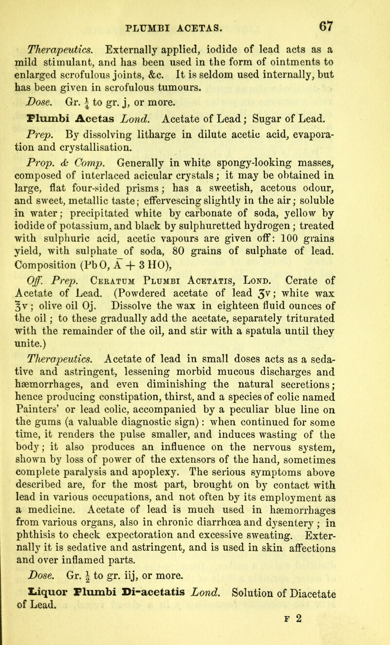 Therapeutics. Externally applied, iodide of lead acts as a mild stimulant, and has been used in the form of ointments to enlarged scrofulous joints, &c. It is seldom used internally, but has been given in scrofulous tumours. Dose. Gr. \ to gr. j, or more. Flumbi Acetas Lond. Acetate of Lead; Sugar of Lead. Prep. By dissolving litharge in dilute acetic acid, evapora- tion and crystallisation. Prop. & Comp. Generally in white spongy-looking masses, composed of interlaced acicular crystals; it may be obtained in large, flat four-sided prisms; has a sweetish, acetous odour, and sweet, metallic taste; effervescing slightly in the air; soluble in water; precipitated white by carbonate of soda, yellow by iodide of potassium, and black by sulphuretted hydrogen; treated with sulphuric acid, acetic vapours are given off: 100 grains yield, with sulphate of soda, 80 grains of sulphate of lead. Composition (PbO, A -j- 3 HO), Off. Prep. Ceratum Plumbi Acetatis, Lond. Cerate of Acetate of Lead. (Powdered acetate of lead ; white wax §v; olive oil Oj. Dissolve the wax in eighteen fluid ounces of the oil; to these gradually add the acetate, separately triturated with the remainder of the oil, and stir with a spatula until they unite.) Therapeutics. Acetate of lead in small doses acts as a seda- tive and astringent, lessening morbid mucous discharges and haemorrhages, and even diminishing the natural secretions; hence producing constipation, thirst, and a species of colic named Painters’ or lead colic, accompanied by a peculiar blue line on the gums (a valuable diagnostic sign): when continued for some time, it renders the pulse smaller, and induces wasting of the body; it also produces an influence on the nervous system, shown by loss of power of the extensors of the hand, sometimes complete paralysis and apoplexy. The serious symptoms above described are, for the most part, brought on by contact with lead in various occupations, and not often by its employment as a medicine. Acetate of lead is much used in haemorrhages from various organs, also in chronic diarrhoea and dysentery ; in phthisis to check expectoration and excessive sweating. Exter- nally it is sedative and astringent, and is used in skin affections and over inflamed parts. Dose. Gr. \ to gr. iij, or more. Liquor Plumbi Di-acetatis Lond. Solution of Diacetate of Lead.