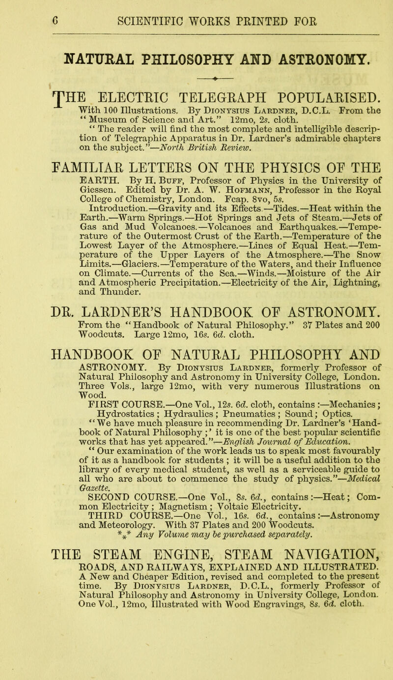 NATURAL PHILOSOPHY AND ASTRONOMY. THE ELECTRIC TELEGRAPH POPULARISED. With 100 Illustrations. By Dionysius Lardner, D.C.L. From the “ Museum of Science and Art.” 12mo, 2s. cloth. “ The reader will find the most complete and intelligible descrip- tion of Telegraphic Apparatus in Dr. Lardner’s admirable chapters on the subject.”—North British Review. FAMILIAR LETTERS ON THE PHYSICS OF THE EARTH. By H. Buff, Professor of Physics in the University of Giessen. Edited by Dr. A. W. Hofmann, Professor in the Royal College of Chemistry, London. Fcap. 8vo, 5s. Introduction.—Gravity and its Effects.—Tides.—Heat within the Earth.—Warm Springs.—Hot Springs and Jets of Steam.—Jets of Gas and Mud Volcanoes.—Volcanoes and Earthquakes.—Tempe- rature of the Outermost Crust of the Earth.—Temperature of the Lowest Layer of the Atmosphere.—Lines of Equal Heat.—Tem- perature of the Upper Layers of the Atmosphere.—The Snow Limits.—Glaciers.—Temperature of the Waters, and their Influence on Climate.—Currents of the Sea.—Winds.—Moisture of the Air and Atmospheric Precipitation.—Electricity of the Air, Lightning, and Thunder. DR. LARDNER’S HANDBOOK OF ASTRONOMY. From the “Handbook of Natural Philosophy.” 37 Plates and 200 Woodcuts. Large 12mo, 16s. 6d. cloth. HANDBOOK OF NATURAL PHILOSOPHY AND ASTRONOMY. By Dionysius Lardner, formerly Professor of Natural Philosophy and Astronomy in University College, London. Three Vols., large 12mo, with very numerous Illustrations on Wood. FIRST COURSE.—One Vol., 12s. 6d. cloth, contains :—Mechanics; Hydrostatics ; Hydraulics ; Pneumatics ; Sound; Optics. “We have much pleasure in recommending Dr. Lardner’s ‘Hand- book of Natural Philosophy ; ’ it is one of the best popular scientific works that has yet appeared. English Journal of Education. “ Our examination of the work leads us to speak most favourably of it as a handbook for students ; it will be a useful addition to the library of every medical student, as well as a serviceable guide to all who are about to commence the study of physics.”—Medical Gazette. SECOND COURSE.—One Vol., 8s. 6d., contains:—Heat; Com- mon Electricity ; Magnetism ; Voltaic Electricity. THIRD COURSE.—One Vol., 16s. 6d, contains:—Astronomy and Meteorology. With 37 Plates and 200 Woodcuts. *** Any Volume may be purchased separately. THE STEAM ENGINE, STEAM NAVIGATION, ROADS, AND RAILWAYS, EXPLAINED AND ILLUSTRATED. A New and Cheaper Edition, revised and completed to the present time. By Dionysius Lardner, D.C.L., formerly Professor of Natural Philosophy and Astronomy in University College, London. One Vol., 12mo, Illustrated with Wood Engravings, 8s. 6d. cloth.