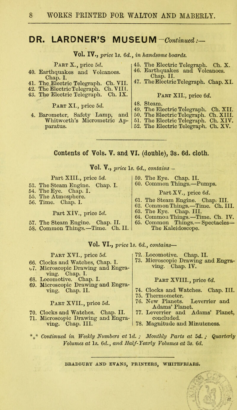 DR. LARDNER’S MUSEUM ~ Continued:— Vol. IV., -price Is. 6d., in handsome boards. Part X., price bd. 40. Earthquakes and Volcanoes. Chap. I. 41. The Electric Telegraph. Ch. VII. 42. The Electric Telegraph. Ch. VIII. 43. The Electric Telegraph. Ch. IX. Part XI., price 5d. 4. Barometer, Safety Lamp, and Whitworth’s Micrometric Ap- paratus. 45. The Electric Telegraph. Ch. X. 46. Earthquakes and Volcanoes. Chap. II. 47. The Electric Telegraph. Chap. XI. Part XII;, price 6d. 48. Steam. 49. The Electric Telegraph. Ch. XII. 50. The Electric Telegraph. Ch. XIII. 51. The Electric Telegraph. Ch. XIV. 52. The Electric Telegraph. Ch. XV. Contents of Vols. V. and VI. (double), 3s. 6d. cloth. Vol. V., price Is. 6d., contains — Part XIII., price 5d. 53. The Steam Engine. Chap. I. 54. The Eye. Chap. I. 55. The Atmosphere. 56. Time. Chap. I. Part XIV., price bd. 57. The Steam Engine. Chap. II. 58. Common Things.—Time. Ch. II. 59. The Eye. Chap. II. 60. Common Things.—Pumps. Part XV., price 6d. 61. The Steam Engine. Chap. III. 62. Common Things.—Time. Ch. III. 63. The Eye. Chap. III. 64. Common Things.—Time. Ch. IV. 65. Common Things.— Spectacles— The Kaleidoscope. Vol. VI., price Is. 6d., contains— Part XVI., price 5d. 66. Clocks and Watches, Chap. I. o7. Microscopic Drawing and Engra- ving. Chap. I. 68. Locomotive. Chap. I. 69. Microscopic Drawing and Engra- ving. Chap. II. Part XVII., price 5d. 70. Clocks and Watches. Chap. II. 71. Microscopic Drawing and Engra- ving. Chap. III. 72. Locomotive. Chap. II. 73. Microscopic Drawing and Engra- ving. Chap. IV. Part XVIII., price 6d. 74. Clocks and Watches. Chap. III. 75. Thermometer. 76. New Planets. Leverrier and Adams’ Planet. 77. Leverrier and Adams’ Planet, concluded. 78. Magnitude and Minuteness. *** Continued in Weekly Numbers at Id. ; Monthly Parts at 5d. ; Quarterly Volumes at Is. 6d., and Half-Yearly Volumes at 3s. Qd. BRADBURY AND EVANS, PRINTERS, WHITEFRIARS.