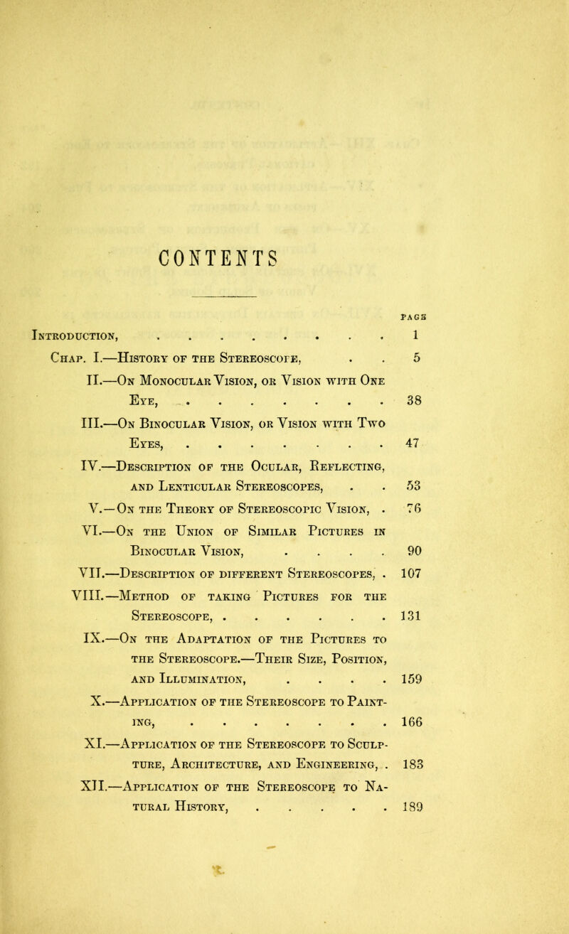 CONTENTS Introduction, Chap. I.—History of the Stereoscope, II.—On Monocular Vision, or Vision with One IljYE, « • « . • • . III. —On Binocular Vision, or Vision with Two Byes, . • . . ... IV. —Description op the Ocular, Eei^lecting, AND Lenticular Stereoscopes, V.—On the Theory of Stereoscopic Vision, . VI. —On the Union of Similar Pictures in Binocular Vision, .... VII. —Description of different Stereoscopes, . VIII.—Method of taking Pictures for the Stereoscope, IX.—On the Adaptation of the Pictures to THE Stereoscope.—Their Size, Position, AND Illumination, .... X.—Application of the Stereoscope to Paint- ing, ....... XI. —Application of the Stereoscope to Sculp- ture, Architecture, and Engineering, . XII. —Application op the Stereoscope to Na- tural History, . . . . . PAG3 1 5 38 47 53 76 90 107 131 159 166 183 189