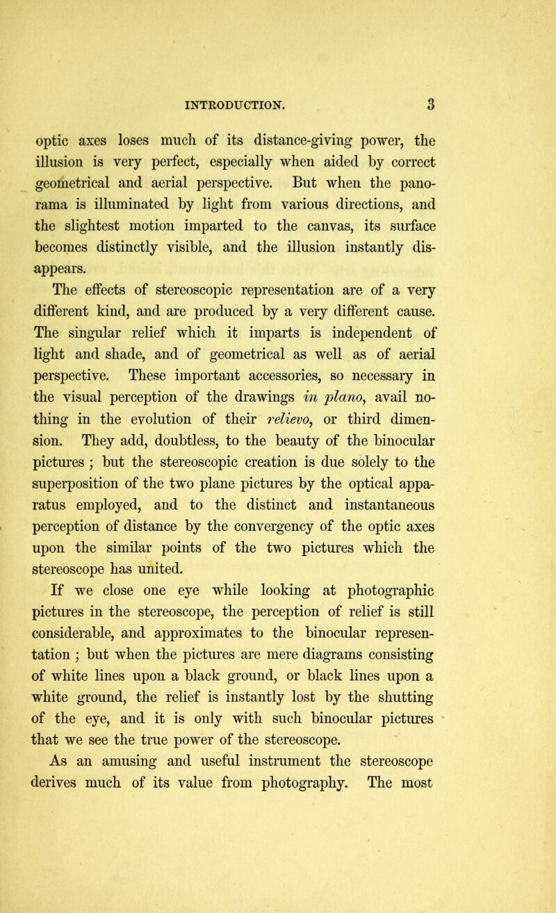 optic axes loses much of its distance-giving power, the illusion is very perfect, especially when aided by correct geometrical and aerial perspective. But when the pano- rama is illuminated by light from various directions, and the slightest motion imparted to the canvas, its surface becomes distinctly visible, and the illusion instantly dis- appears. The effects of stereoscopic representation are of a very different kind, and are produced by a very different cause. The singular relief which it imparts is independent of light and shade, and of geometrical as well as of aerial perspective. These important accessories, so necessary in the visual perception of the drawings in plano^ avail no- thing in the evolution of their relievo^ or third dimen- sion. They add, doubtless, to the beauty of the binocular pictures; but the stereoscopic creation is due solely to the superposition of the two plane pictures by the optical appa- ratus employed, and to the distinct and instantaneous perception of distance by the convergency of the optic axes upon the similar points of the two pictures which the stereoscope has united. If we close one eye while looking at photographic pictures in the stereoscope, the perception of relief is still considerable, and approximates to the binocular represen- tation ; but when the pictures are mere diagrams consisting of white lines upon a black ground, or black lines upon a white ground, the relief is instantly lost by the shutting of the eye, and it is only with such binocular pictures that we see the true power of the stereoscope. As an amusing and useful instrument the stereoscope derives much of its value from photography. The most