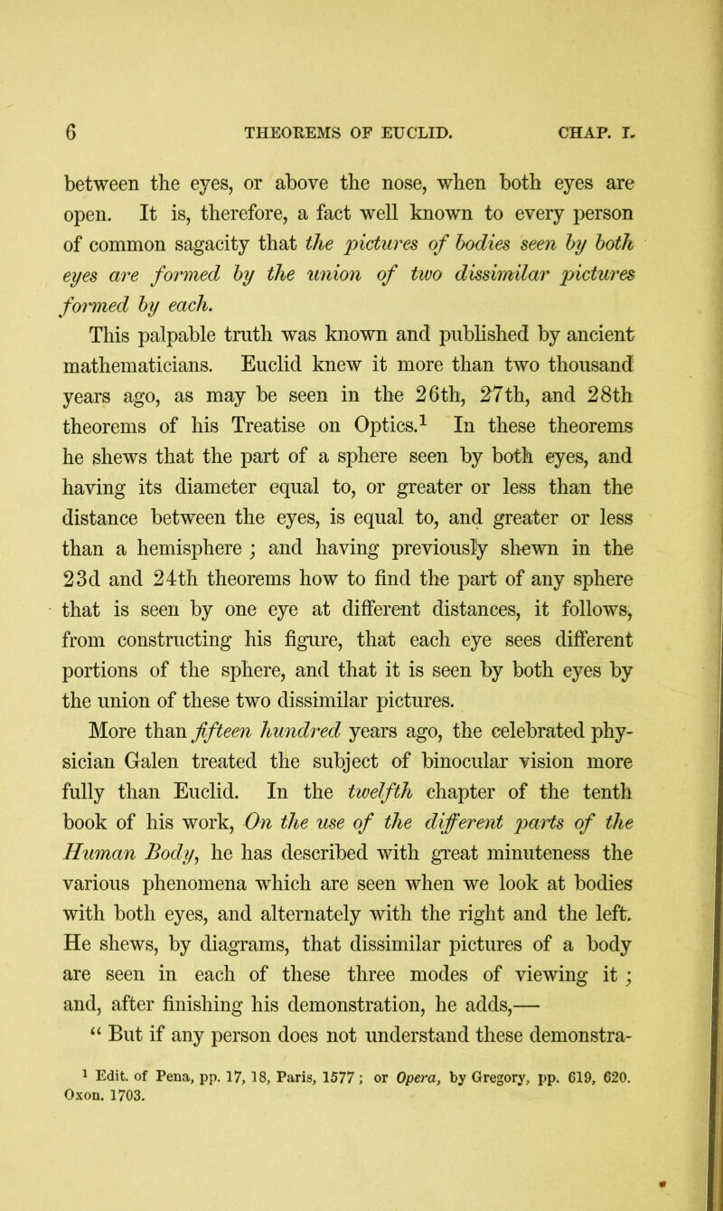 between the eyes, or above the nose, when both eyes are open. It is, therefore, a fact well known to every person of common sagacity that the 'pictures of bodies seen by both eyes are formed by the union of two dissimilar pictures formed by each. This palpable truth was known and published by ancient mathematicians. Euclid knew it more than two thousand years ago, as may be seen in the 26th, 27th, and 28th theorems of his Treatise on Optics.^ In these theorems he shews that the part of a sphere seen by both eyes, and having its diameter equal to, or greater or less than the distance between the eyes, is equal to, and greater or less than a hemisphere ; and having previously shewn in the 23d and 24th theorems how to find the part of any sphere that is seen by one eye at different distances, it follows, from constructing his figure, that each eye sees different portions of the sphere, and that it is seen by both eyes by the union of these two dissimilar pictures. More than fifteen hundred years ago, the celebrated phy- sician Galen treated the subject of binocular vision more fully than Euclid. In the twelfth chapter of the tenth book of his work. On the use of the different pa'i'is of the Human Body, he has described with great minuteness the various phenomena which are seen when we look at bodies with both eyes, and alternately with the right and the left. He shews, by diagrams, that dissimilar pictures of a body are seen in each of these three modes of viewing it; and, after finishing his demonstration, he adds,— But if any person does not understand these demonstra- 1 Edit, of Pena, pp. 17, 18, Paris, 1577; or Opera, by Gregory, pp. 619, 620. Oxon. 1703.