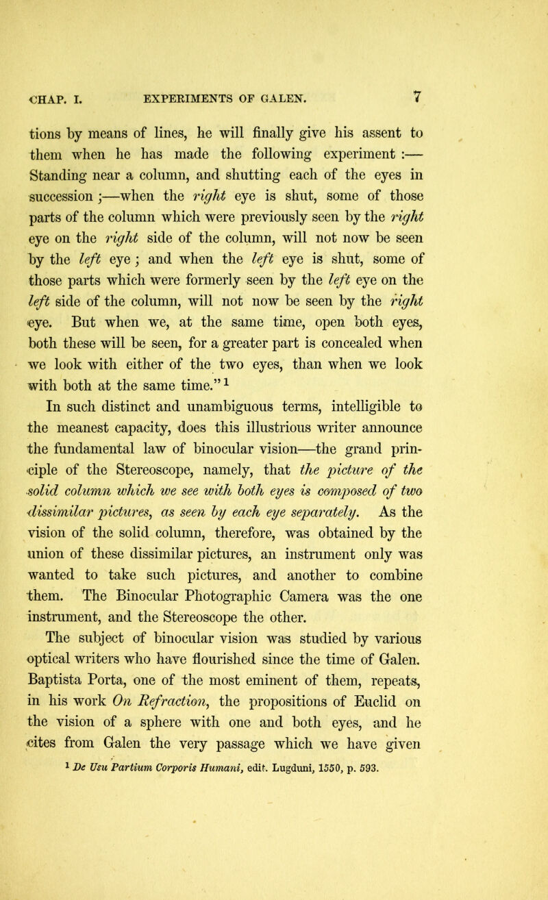 tions by means of lines, he will finally give his assent to them when he has made the following experiment :— Standing near a column, and shutting each of the eyes in succession;—when the right eye is shut, some of those parts of the column which were previously seen by the right eye on the right side of the column, will not now be seen by the left eye; and when the left eye is shut, some of those parts which were formerly seen by the left eye on the left side of the column, will not now be seen by the right eye. But when we, at the same time, open both eyes, both these will be seen, for a greater part is concealed when we look with either of the two eyes, than when we look with both at the same time.”^ In such distinct and unambiguous terms, intelligible to the meanest capacity, does this illustrious writer announce the fundamental law of binocular vision—the grand prin- ciple of the Stereoscope, namely, that the 'picture of the solid column which we see with both eyes is composed of two dissimilar pictures, as seen by each eye separately. As the vision of the solid column, therefore, was obtained by the union of these dissimilar pictures, an instrument only was wanted to take such pictures, and another to combine them. The Binocular Photographic Camera was the one instrument, and the Stereoscope the other. The subject of binocular vision was studied by various optical writers who have flourished since the time of Galen. Baptista Porta, one of the most eminent of them, repeats, in his work On Refraction, the propositions of Euclid on the vision of a sphere with one and both eyes, and he cites from Galen the very passage which we have given 1 De Usu Partium Corporis Humani, edit. Lugduni, 1550, p. 593.