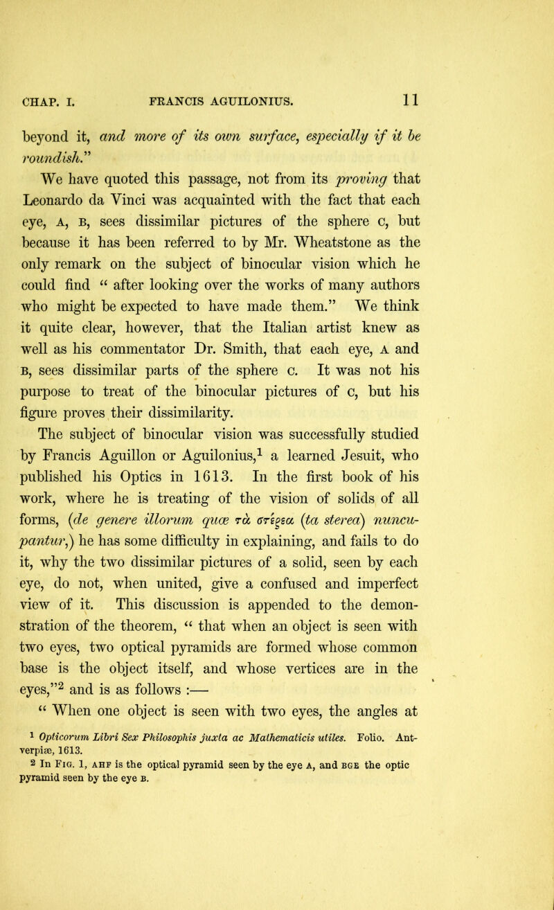 beyond it, and more of its own surface, especially if it he roundish^ We have quoted this passage, not from its proving that Leonardo da Vinci was acquainted with the fact that each eye, a, b, sees dissimilar pictures of the sphere c, but because it has been referred to by Mr. Wheatstone as the only remark on the subject of binocular vision which he could find after looking over the works of many authors who might be expected to have made them.” We think it quite clear, however, that the Italian artist knew as well as his commentator Dr. Smith, that each eye, a and B, sees dissimilar parts of the sphere c. It was not his purpose to treat of the binocular pictures of c, but his figure proves their dissimilarity. The subject of binocular vision was successfully studied by Francis Aguillon or Aguilonius,^ a learned Jesuit, who published his Optics in 1613. In the first book of his work, where he is treating of the vision of solids of all forms, (de genere illorum quae rd (Trs^sa (ta sterecdj nuncu- pantur,y he has some difficulty in explaining, and fails to do it, why the two dissimilar pictures of a solid, seen by each eye, do not, when united, give a confused and imperfect view of it. This discussion is appended to the demon- stration of the theorem, that when an object is seen with two eyes, two optical pyramids are formed whose common base is the object itself, and whose vertices are in the eyes,”^ and is as follows :— When one object is seen with two eyes, the angles at 1 Opticorum Libri Sex Philosophis juxta ac Mathematicis utiles. Folio. Ant- verpise, 1613. 2 In Fig. 1, ahf is the optical pyramid seen by the eye a, and bge the optic pyramid seen by the eye b.