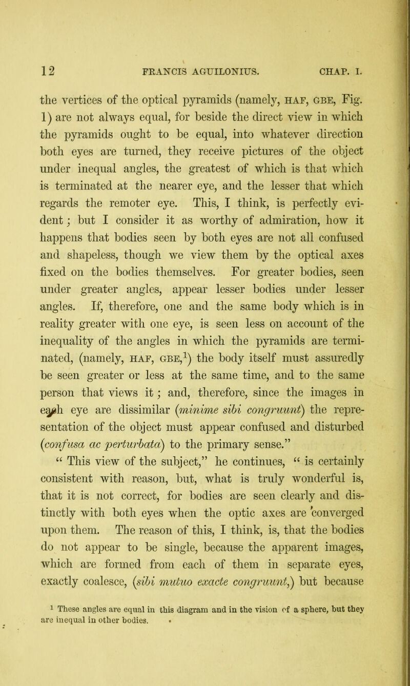 the vertices of the optical pyramids (namely, haf, gbe, Fig. 1) are not always equal, for beside the direct view in which the pyramids ought to be equal, into whatever direction both eyes are turned, they receive pictures of the object under inequal angles, the greatest of which is that which is terminated at the nearer eye, and the lesser that which regards the remoter eye. This, I think, is perfectly evi- dent j but I consider it as worthy of admiration, how it happens that bodies seen by both eyes are not all confused and shapeless, though we view them by the optical axes fixed on the bodies themselves. For greater bodies, seen under greater angles, appear lesser bodies under lesser angles. If, therefore, one and the same body which is in reality greater with one eye, is seen less on account of the inequality of the angles in which the pyramids are termi- nated, (namely, haf, gbe,^) the body itself must assuredly be seen greater or less at the same time, and to the same person that views it; and, therefore, since the images in e^h eye are dissimilar (minime sibi congruunt) the repre- sentation of the object must appear confused and disturbed (confusa ac perturhatd) to the primary sense.” This view of the subject,” he continues, “ is certainly consistent with reason, but, what is truly wonderful is, that it is not correct, for bodies are seen clearly and dis- tinctly with both eyes when the optic axes are converged upon them. The reason of this, I think, is, that the bodies do not appear to be single, because the apparent images, which are formed from each of them in separate eyes, exactly coalesce, {sibi mutuo exacte congruunt^ but because 1 These angles are equal in this diagram and in the vision of a sphere, but they are inequal in other bodies.