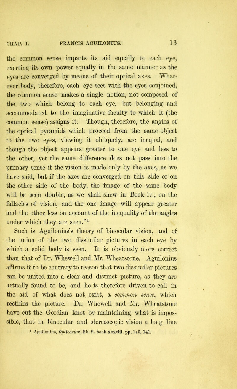 the common sense imparts its aid equally to each eye, exerting its own power equally in the same manner as the eyes are converged by means of their optical axes. What- ever body, therefore, each eye sees with the eyes conjoined, the common sense makes a single notion, not composed of the two which belong to each eye, but belonging and accommodated to the imaginative faculty to which it (the common sense) assigns it. Though, therefore, the angles of the optical pyramids which proceed from the same object to the two eyes, viewing it obliquely, are inequal, and though the object appears greater to one eye and less to the other, yet the same difference does not pass into the primary sense if the vision is made only by the axes, as we have said, but if the axes are converged on this side or on the other side of the body, the image of the same body will be seen double, as we shall shew in Book iv., on the fallacies of vision, and the one image will appear greater and the other less on account of the inequality of the angles under which they are seen.”^ Such is Aguilonius’s theory of binocular vision, and of the union of the two dissimilar pictures in each eye by which a solid body is seen. It is obviously more correct than that of Dr. Whewell and Mr. Wheatstone. Aguilonius affirms it to be contrary to reason that two dissimilar pictures can be united into a clear and distinct picture, as they are actually found to be, and he is therefore driven to call in the aid of what does not exist, a common sense^ which rectifies the picture. Dr. Whewell and Mr. Wheatstone have cut the Gordian knot by maintaining what is impos- sible, that in binocular and stereoscopic vision a long line 1 Aguilonius, Opticoriim, lib. ii. book xxxviii. pp, 140, 141.