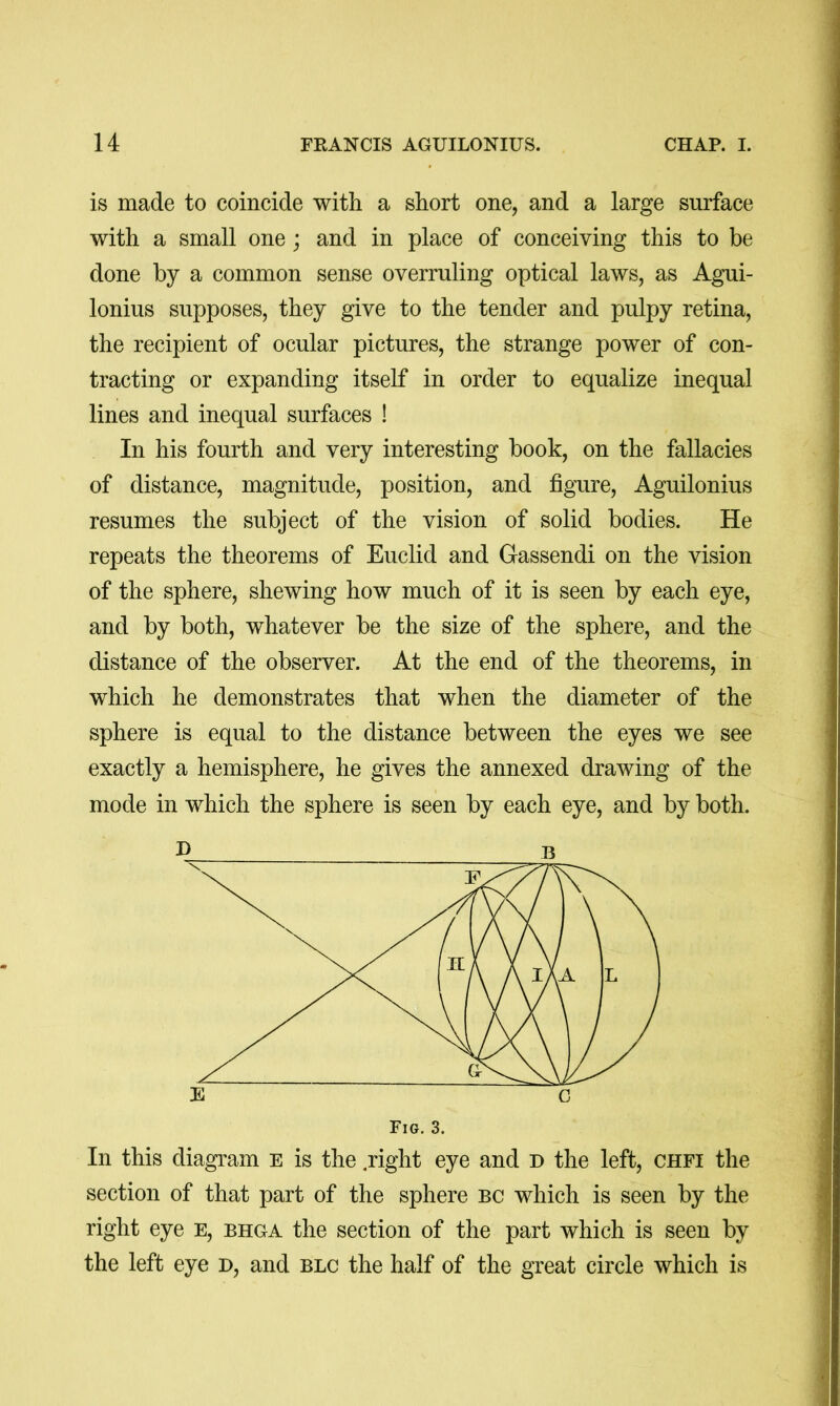 is made to coincide with a short one, and a large surface with a small one ; and in place of conceiving this to be done by a common sense overruling optical laws, as Agui- lonius supposes, they give to the tender and pulpy retina, the recipient of ocular pictures, the strange power of con- tracting or expanding itself in order to equalize inequal lines and inequal surfaces ! > In his fourth and very interesting book, on the fallacies \ of distance, magnitude, position, and figure, Aguilonius ) resumes the subject of the vision of solid bodies. He repeats the theorems of Euclid and Gassendi on the vision of the sphere, shewing how much of it is seen by each eye, and by both, whatever be the size of the sphere, and the distance of the observer. At the end of the theorems, in which he demonstrates that when the diameter of the sphere is equal to the distance between the eyes we see exactly a hemisphere, he gives the annexed drawing of the mode in which the sphere is seen by each eye, and by both. In this diagram E is the .right eye and D the left, chfi the section of that part of the sphere bc which is seen by the right eye E, bhga the section of the part which is seen by the left eye d, and blc the half of the great circle which is E c Fig. 3.