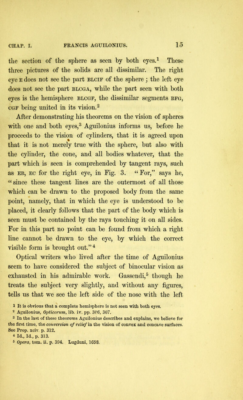 the section of the sphere as seen by both eyes.^ These three pictures of the solids are all dissimilar. The right eye e does not see the part blcif of the sphere ; the left eye does not see the part blcga, while the part seen with both eyes is the hemisphere blcgf, the dissimilar segments bfg, CGF being united in its vision.^ After demonstrating his theorems on the vision of spheres with one and both eyes,^ Aguilonius informs us, before he proceeds to the vision of cylinders, that it is agreed upon that it is not merely true with the sphere, but also with the cylinder, the cone, and all bodies whatever, that the part which is seen is comprehended by tangent rays, such as EB, EC for the right eye, in Fig. 3. ^^For,” says he, ‘‘ since these tangent lines are the outermost of all those which can be drawn to the proposed body from the same point, namely, that in which the eye is understood to be placed, it clearly follows that the part of the body which is seen must be contained by the rays touching it on all sides. For in this part no point can be found from which a right line cannot be drawn to the eye, by which the correct visible form is brought out.”^ Optical writers who lived after the time of Aguilonius seem to have considered the subject of binocular vision as exhausted in his admirable work. Gassendi,^ though he treats the subject very slightly, and without any figures, tells us that we see the left side of the nose with the left 1 It is obvious that a complete hemisphere is not seen with both eyes. 2 Aguilonius, Opticorum, lib. iv. pp. 306, 307. s In the last of these theorems Aguilonius describes and explains, we believe for the first time, the conversion of relief m the vision of convex and concave surfaces. See Prop. xciv. p. 312. 4 Id., Id., p. 313. 5 Opera, tom. ii. p. 394. Lugduni, 1658.