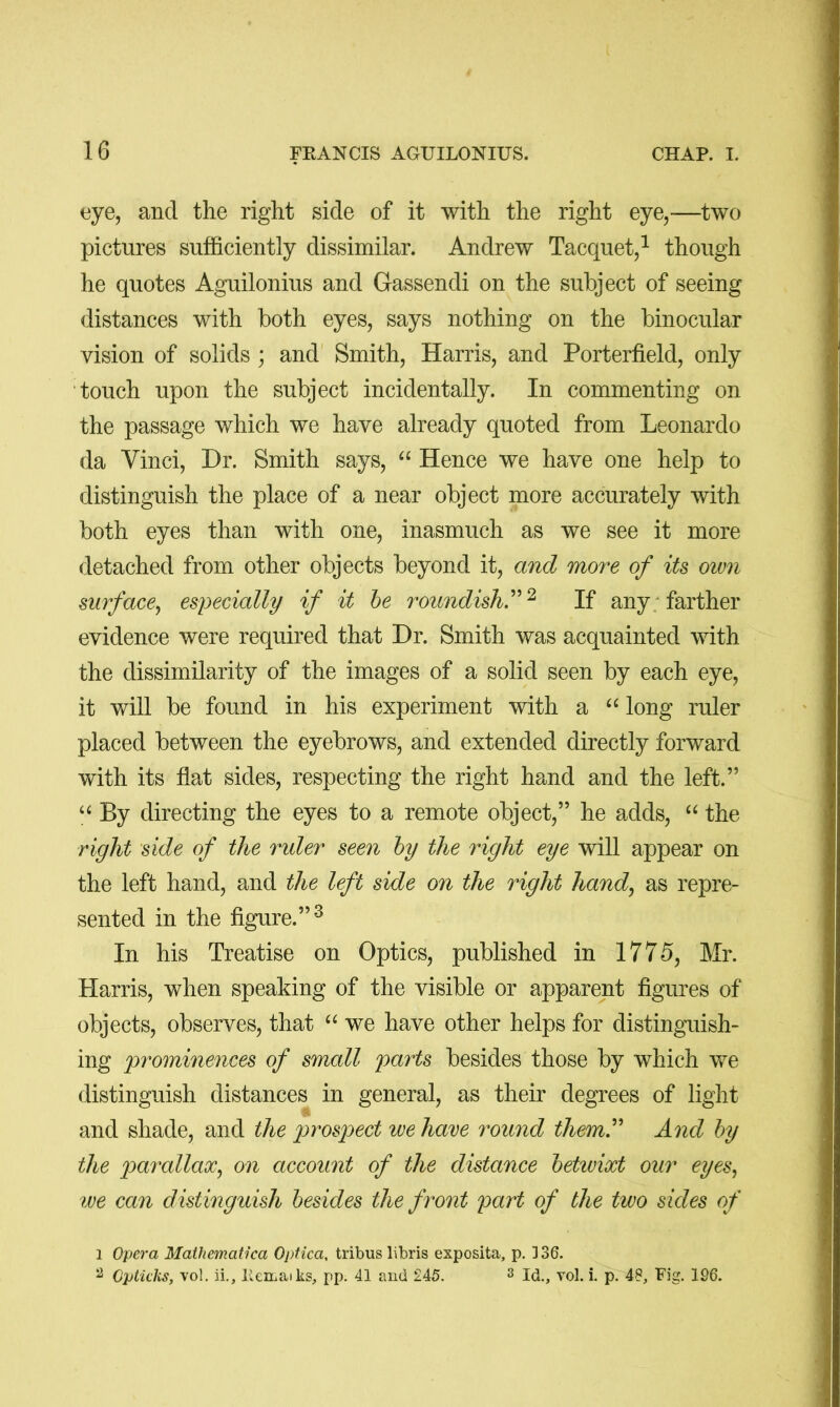 eye, and the right side of it with the right eye,—two pictures sufficiently dissimilar. Andrew Tacquet,^ though he quotes Aguilonius and Gassendi on the subject of seeing distances with both eyes, says nothing on the binocular vision of solids ; and Smith, Harris, and Porterfield, only touch upon the subject incidentally. In commenting on the passage which we have already quoted from Leonardo da Vinci, Dr. Smith says, “ Hence we have one help to distinguish the place of a near object more accurately with both eyes than with one, inasmuch as we see it more detached from other objects beyond it, and more of its own surface^ especially if it he roundish.^^If any; farther evidence were required that Dr. Smith was acquainted with the dissimilarity of the images of a solid seen by each eye, it will be found in his experiment with a “ long ruler placed between the eyebrows, and extended directly forward with its flat sides, respecting the right hand and the left.” By directing the eyes to a remote object,” he adds, the right side of the rider seen hy the right eye will appear on the left hand, and the left side on the right hand^ as repre- sented in the figure.”^ In his Treatise on Optics, published in 1775, Mr. Harris, when speaking of the visible or apparent figures of objects, observes, that we have other helps for distinguish- ing 'prominences of small parts besides those by which we distinguish distances in general, as their degrees of light and shade, and the prospect we have round them^ And hy the parallax^ on account of the distance hetwixt our eyes^ we can distinguish besides the front part of the two sides of 1 Opera Mathematica Optica, tribus libris exposita, p. 136. ^ Optuks, vol. ii., lieiLaiks, pp. 41 and 245. s yol. i. p. 48, Fig. 196.