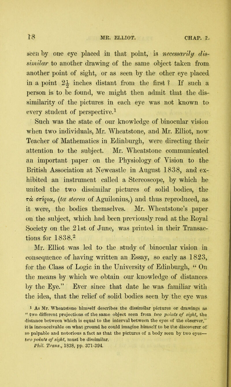 seen by one eye placed in that point, is necessarily dis- similar to another drawing of the same object taken from another point of sight, or as seen by the other eye placed in a point 2^ inches distant from the first 1 If such a person is to be found, we might then admit that the dis- similarity of the pictures in each eye was not known to every student of perspective.^ Such was the state of our knowledge of binocular vision when two individuals, Mr. Wheatstone, and Mr. Elliot, now Teacher of Mathematics in Edinburgh, were directing their attention to the subject. Mr. Wheatstone communicated an important paper on the Physiology of Vision to the British Association at Newcastle in August 1838, and ex- hibited an instrument called a Stereoscope, by which he united the two dissimilar pictures of solid bodies, the TOC CTBPsuy (ta sterea of Aguilonius,) and thus reproduced, as it were, the bodies themselves. Mr. Wheatstone’s paper on the subject, which had been previously read at the Royal Society on the 21st of June, was printed in their Transac- tions for 1838.^ Mr. Elliot was led to the study of binocular vision in consequence of having written an Essay, so early as 1823, for the Class of Logic in the University of Edinburgh, On the means by which we obtain our knowledge of distances by the Eye.” Ever since that date he was familiar with the idea, that the relief of solid bodies seen by the eye was 1 As Mr. Wheatstone himself describes the dissimilar pictures or drawings as “ two different projections of the same object seen from tivo points of sight, the distance between which is equal to the interval between the eyes of the observer,” it is inconceivable on what ground he could imagine himself to be the discoverer of so palpable and notorious a fact as that the pictures of a body seen by two eyes— Uro points of sight, must be dissimilar. Phil. Trans., 1838, pp. 371-394.