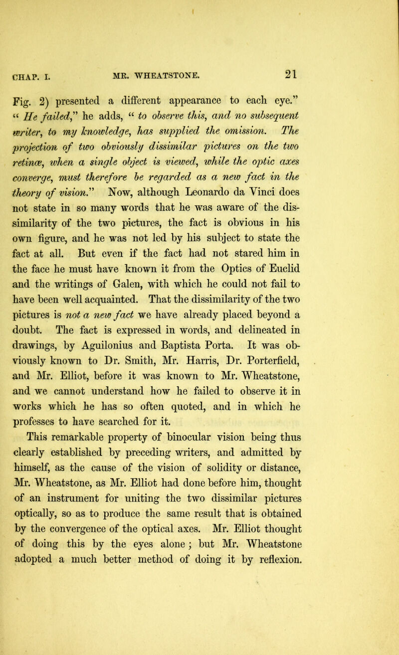 Fig. 2) presented a different appearance to each eye.” “ He failed^' he adds, to observe thisy and no subsequent writer^ to my knowledge^ has supplied the omission. The projection of two obviously dissimilar pictures on the two retinae., when a single object is viewed., while the optic axes converge, must therefore be regarded as a new fact in the theory of vision'' Now, although Leonardo da Vinci does not state in so many words that he was aware of the dis- similarity of the two pictures, the fact is obvious in his own figure, and he was not led by his subject to state the fact at all. But even if the fact had not stared him in the face he must have known it from the Optics of Euclid and the writings of Galen, with which he could not fail to have been well acquainted. That the dissimilarity of the two pictures is not a neiv fact we have already placed beyond a doubt. The fact is expressed in words, and delineated in drawings, by Aguilonius and Baptista Porta. It was ob- viously known to Br. Smith, Mr. Harris, Br. Porterfield, and Mr. Elliot, before it was known to Mr. Wheatstone, and we cannot understand how he failed to observe it in works which he has so often quoted, and in which he professes to have searched for it. This remarkable property of binocular vision being thus clearly established by preceding writers, and admitted by himself, as the cause of the vision of solidity or distance, Mr. Wheatstone, as Mr. Elliot had done before him, thought of an instrument for uniting the two dissimilar pictures optically, so as to produce the same result that is obtained by the convergence of the optical axes. Mr. Elliot thought of doing this by the eyes alone; but Mr. Wheatstone adopted a much better method of doing it by reflexion.