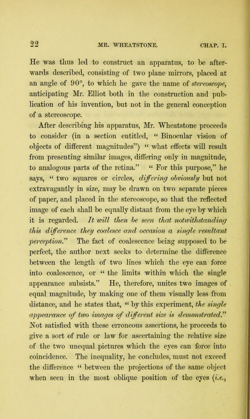 09 Zj Zj MR. WHEATSTONE. CHAP. I. He was thus led to construct an apparatus, to be after- wards described, consisting of two plane mirrors, placed at an angle of 90°, to which he gave the name of stereoscope^ anticipating Mr. Elliot both in the construction and pub- lication of his invention, but not in the general conception of a stereoscope. After describing his apparatus, Mr. Wheatstone proceeds to consider (in a section entitled, Binocular vision of objects of different magnitudes”) what effects will result from presenting similar images, differing only in magnitude, to analogous parts of the retina.” For this purpose,” he says, “ two squares or circles, differing obviously but not extravagantly in size, may be drawn on two separate pieces of paper, and placed in the stereoscope, so that the reflected image of each shall be equally distant from the eye by which it is regarded. It will then be seen that notwithstanding this difference they coalesce and occasion a single residtant perception! The fact of coalescence being supposed to be perfect, the author next seeks to> determine the difference between the length of two lines which the eye can force into coalescence, or the limits within which the single appearance subsists.” He, therefore, unites two images of . equal magnitude, by making one of them visually less from distance, and he states that, by this experiment, the single appearance of two images of different size is demonstrated! Not satisfied with these erroneous assertions, he proceeds to give a sort of rule or law for ascertaining the relative size of the two unequal pictures which the eyes can force into coincidence. The inequality, he concludes, must not exceed the difference between the projections of the same object when seen in the most oblique position of the eyes {iz.^