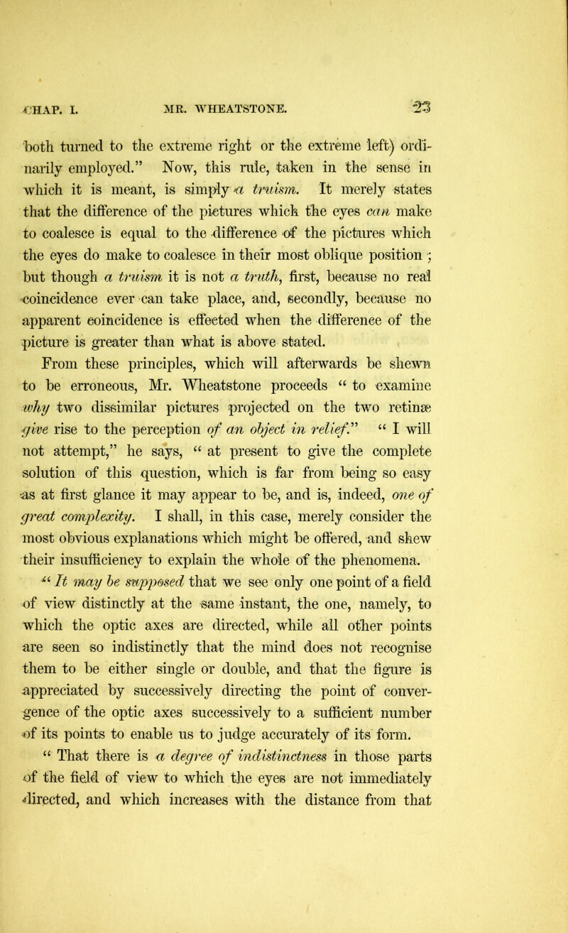 both turned to the extreme right or the extreme left) ordi- narily employed.” Now, this rule, taken in the sense in which it is meant, is simply truism. It merely states that the difference of the pictures which the eyes can make to coalesce is equal to the difference of the pictures which the eyes do make to coalesce in their most oblique position ; but though a truism it is not a truth., first, because no real coincideiice ever can take place, and, secondly, because no apparent coincidence is effected when the difference of the picture is greater than what is above stated. From these principles, which will afterwards be shewn to be erroneous, Mr* Wheatstone proceeds “ to examine why two dissimilar pictures projected on the two retinae gire rise to the perception of an object in relief.'' I will not attempt,” he says, at present to give the complete solution of this question, which is far from being so easy •as at first glance it may appear to be, and is, indeed, one of great complexity. I shall, in this case, merely consider the most obvious explanations which might be offered, and shew their insufficiency to explain the whole of the phenomena. It may he supi^osed that we see only one point of a field of view distinctly at the same instant, the one, namely, to which the optic axes are directed, while all other points are seen so indistinctly that the mind does not recognise them to be either single or double, and that the figure is appreciated by successively directing the point of conver- gence of the optic axes successively to a sufficient number of its points to enable us to judge accurately of its form. That there is a degree of indistinctness in those parts of the field of view to which the eyes are not immediately rflirected, and which increases with the distance from that