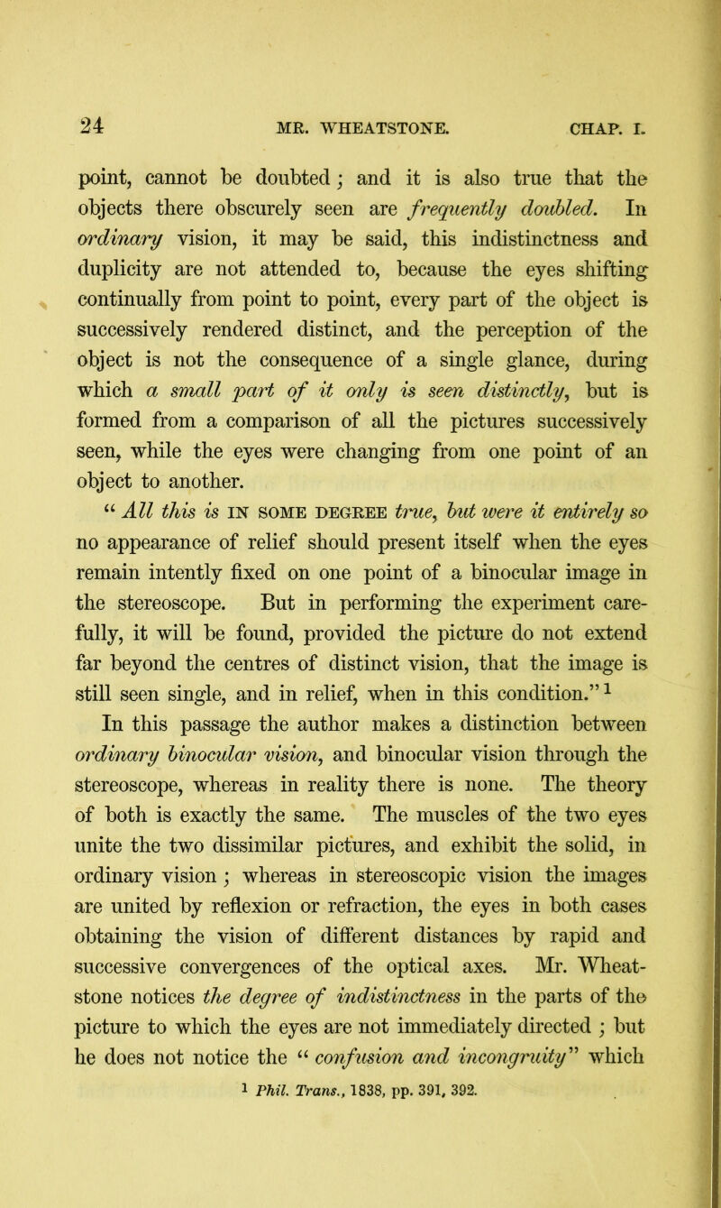 point, cannot be doubted; and it is also true that the objects there obscurely seen are frequently doubled. In ordinary vision, it may be said, this indistinctness and duplicity are not attended to, because the eyes shifting continually from point to point, every part of the object is successively rendered distinct, and the perception of the object is not the consequence of a single glance, during which a small jyart of it omly is seen distinctly^ but is formed from a comparison of all the pictures successively seen, while the eyes were changing from one point of an object to another. All this is IN SOME DECREE tmte^ hit were it eMirely so no appearance of relief should present itself when the eyes remain intently fixed on one point of a binocular image in the stereoscope. But in performing the experiment care- fully, it will be found, provided the picture do not extend far beyond the centres of distinct vision, that the image is still seen single, and in relief, when in this condition.”^ In this passage the author makes a distinction between ordinary binocular vision, and binocular vision through the stereoscope, whereas in reality there is none. The theory of both is exactly the same. The muscles of the two eyes unite the two dissimilar pictures, and exhibit the solid, in ordinary vision; whereas in stereoscopic vision the images are united by reflexion or refraction, the eyes in both cases obtaining the vision of different distances by rapid and successive convergences of the optical axes. Mr. Wheat- stone notices the degree of indistinctness in the parts of the picture to which the eyes are not immediately directed ; but he does not notice the “ confusion and incongruity^'* which