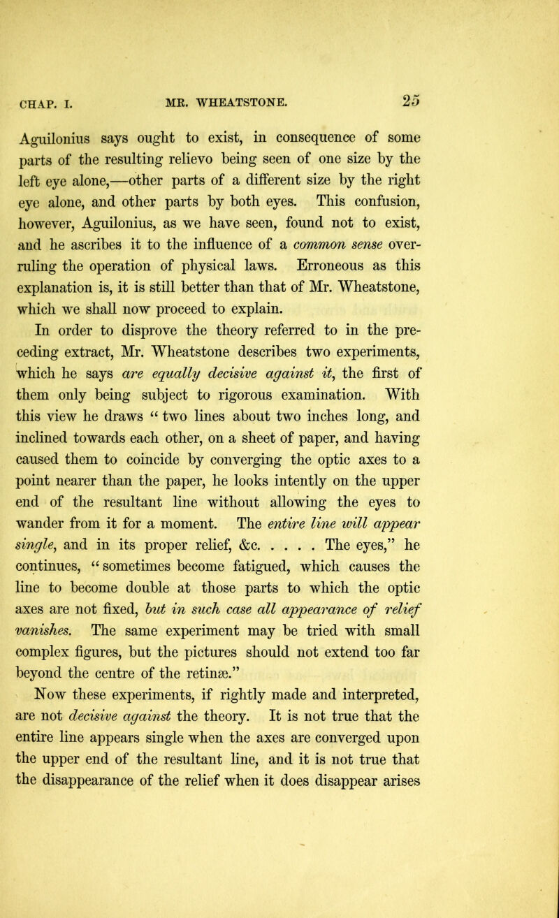 Aguilonius says ought to exist, in consequence of some parts of the resulting relievo being seen of one size by the left eye alone,—other parts of a different size by the right eye alone, and other parts by both eyes. This confusion, however, Aguilonius, as we have seen, found not to exist, and he ascribes it to the influence of a common sense over- ruling the operation of physical laws. Erroneous as this explanation is, it is still better than that of Mr. Wheatstone, which we shall now proceed to explain. In order to disprove the theory referred to in the pre- ceding extract, Mr. Wheatstone describes two experiments, which he says are equally decisive against it^ the first of them only being subject to rigorous examination. With this view he draws two lines about two inches long, and inclined towards each other, on a sheet of paper, and having caused them to coincide by converging the optic axes to a point nearer than the paper, he looks intently on the upper end of the resultant line without allowing the eyes to wander from it for a moment. The entire line will appear single^ and in its proper relief, &c The eyes,” he continues, sometimes become fatigued, which causes the line to become double at those parts to which the optic axes are not fixed, hut in such case all appearance of relief vanishes. The same experiment may be tried with small complex figures, but the pictures should not extend too far beyond the centre of the retinse.” Now these experiments, if rightly made and interpreted, are not decisive against the theory. It is not true that the entire line appears single when the axes are converged upon the upper end of the resultant line, and it is not true that the disappearance of the relief when it does disappear arises