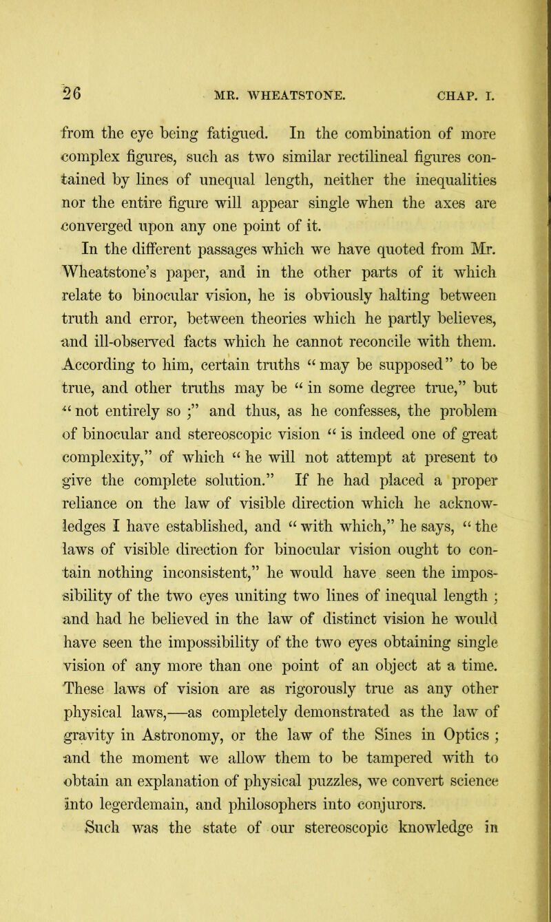 from the eye being fatigued. In the combination of more complex figures, such as two similar rectilineal figures con- tained by lines of unequal length, neither the inequalities nor the entire figure will appear single when the axes are converged upon any one point of it. In the different passages which we have quoted from ]\Ir. Wheatstone’s paper, and in the other parts of it which relate to binocular vision, he is obviously halting between truth and error, between theories which he partly believes, and ill-observed facts which he cannot reconcile with them. According to him, certain truths “may be supposed” to be true, and other truths may be “ in some degree true,” but “ not entirely so and thus, as he confesses, the problem of binocular and stereoscopic vision “ is indeed one of great complexity,” of which “ he will not attempt at present to give the complete solution.” If he had placed a proper reliance on the law of visible direction which he acknow- ledges I have established, and “ with which,” he says, “ the laws of visible direction for binocular vision ought to con- tain nothing inconsistent,” he would have seen the impos- sibility of the two eyes uniting two lines of inequal length ; and had he believed in the law of distinct vision he would have seen the impossibility of the two eyes obtaining single vision of any more than one point of an object at a time. These laws of vision are as rigorously true as any other physical laws,—as completely demonstrated as the law of gravity in Astronomy, or the law of the Sines in Optics ; and the moment we allow them to be tampered with to obtain an explanation of physical puzzles, we convert science into legerdemain, and philosophers into conjurors. Such was the state of our stereoscopic knowledge m