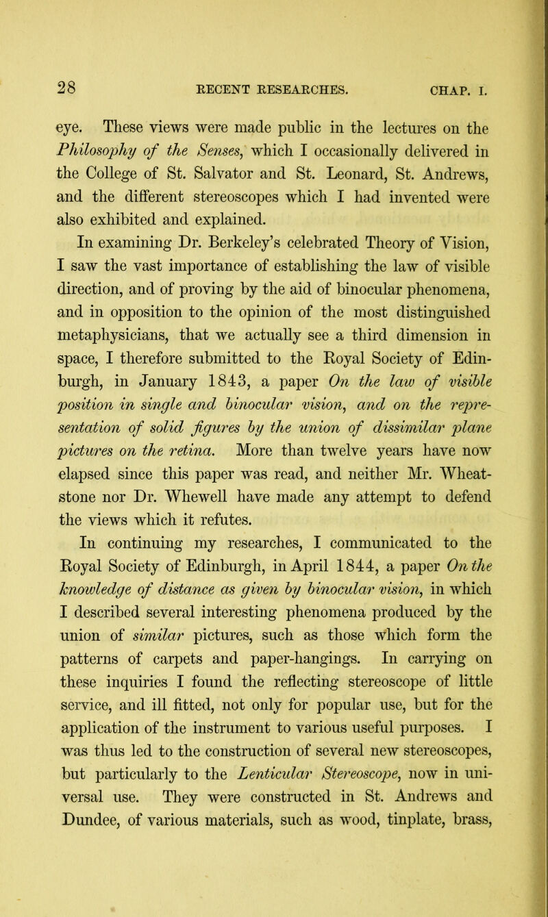 eye. These views were made public in the lectures on the Philosophy of the Senses^ which I occasionally delivered in the College of St. Salvator and St. Leonard, St. Andrews, and the different stereoscopes which I had invented were also exhibited and explained. In examining Dr. Berkeley’s celebrated Theory of Vision, I saw the vast importance of establishing the law of visible direction, and of proving by the aid of binocular phenomena, and in opposition to the opinion of the most distinguished metaphysicians, that we actually see a third dimension in space, I therefore submitted to the Eoyal Society of Edin- burgh, in January 1843, a paper On the law of visible position in single and binocular vision, and on the repre- sentation of solid figures by the union of dissimilar plane pictures on the retina. More than twelve years have now elapsed since this paper was read, and neither Mr. Wheat- stone nor Dr. Whewell have made any attempt to defend the views which it refutes. In continuing my researches, I communicated to the Royal Society of Edinburgh, in April 1844, a paper On the knowledge of distance as given by binocular vision, in which I described several interesting phenomena produced by the union of similar pictures, such as those which form the patterns of carpets and paper-hangings. In carrying on these inquiries I found the reflecting stereoscope of little service, and ill fitted, not only for popular use, but for the application of the instrument to various useful purposes. I was thus led to the construction of several new stereoscopes, but particularly to the Lenticidar Stereoscope, now in uni- versal use. They were constructed in St. Andrews and Dundee, of various materials, such as wood, tinplate, brass.