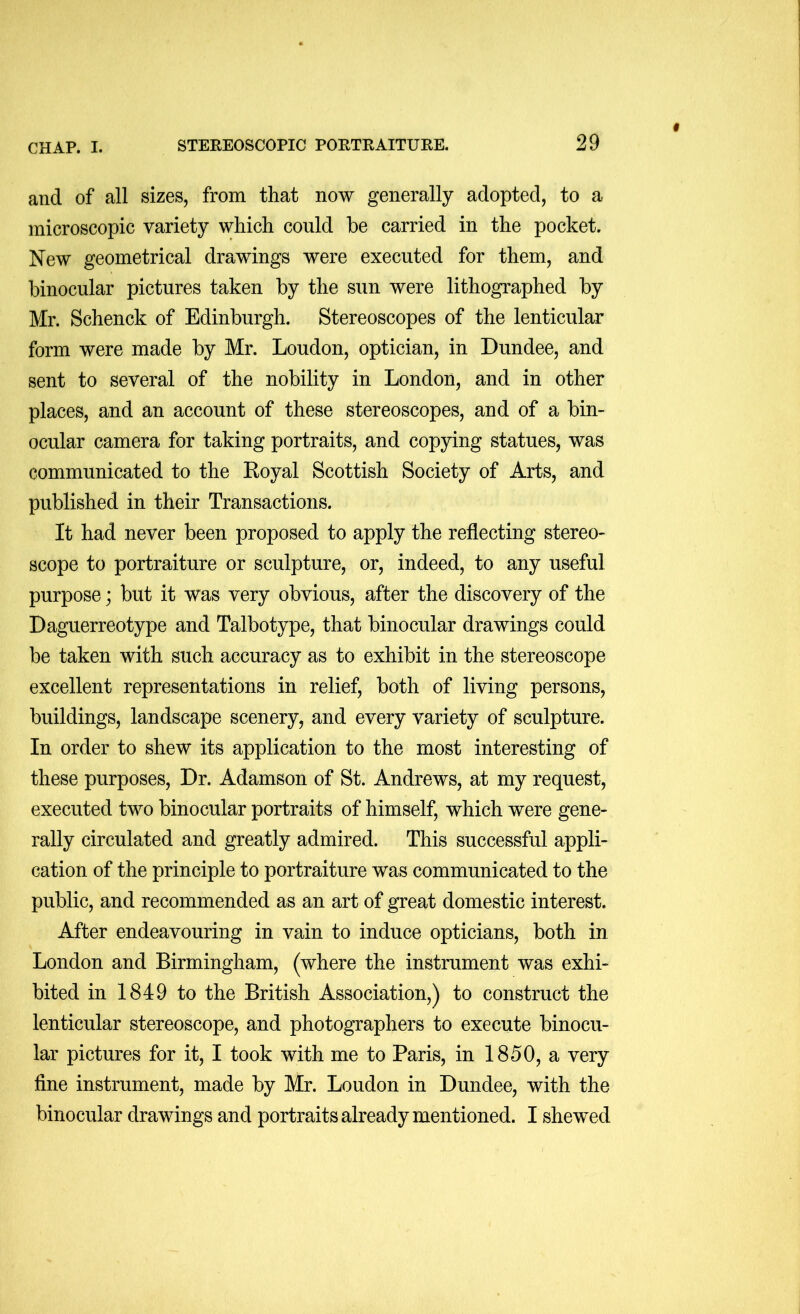 and of all sizes, from that now generally adopted, to a microscopic variety which could he carried in the pocket. New geometrical drawings were executed for them, and binocular pictures taken by the sun were lithographed by Mr. Schenck of Edinburgh. Stereoscopes of the lenticular form were made by Mr. Loudon, optician, in Dundee, and sent to several of the nobility in London, and in other places, and an account of these stereoscopes, and of a bin- ocular camera for taking portraits, and copying statues, was communicated to the Koyal Scottish Society of Arts, and published in their Transactions. It had never been proposed to apply the reflecting stereo- scope to portraiture or sculpture, or, indeed, to any useful purpose; but it was very obvious, after the discovery of the Daguerreotype and Talbotype, that binocular drawings could be taken with such accuracy as to exhibit in the stereoscope excellent representations in relief, both of living persons, buildings, landscape scenery, and every variety of sculpture. In order to shew its application to the most interesting of these purposes. Dr. Adamson of St. Andrews, at my request, executed two binocular portraits of himself, which were gene- rally circulated and greatly admired. This successful appli- cation of the principle to portraiture was communicated to the public, and recommended as an art of great domestic interest. After endeavouring in vain to induce opticians, both in London and Birmingham, (where the instrument was exhi- bited in 1849 to the British Association,) to construct the lenticular stereoscope, and photographers to execute binocu- lar pictures for it, I took with me to Paris, in 1850, a very fine instrument, made by Mr. Loudon in Dundee, with the binocular drawings and portraits already mentioned. I shewed