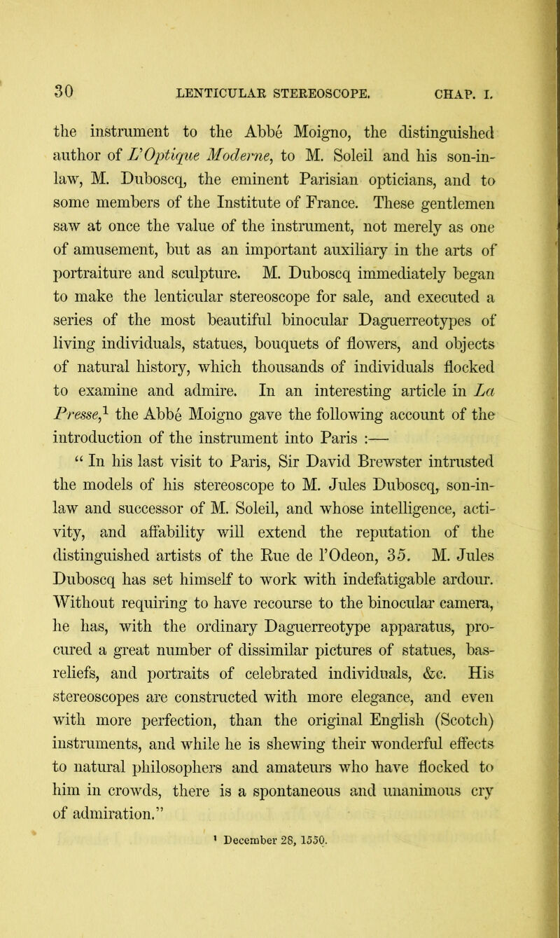 the instrument to the Abbe Moigno, the distinguished author of L'OiJtique Moderne^ to M. Soleil and his son-in- law, M. Duboscq, the eminent Parisian opticians, and to some members of the Institute of France. These gentlemen saw at once the value of the instrument, not merely as one of amusement, but as an important auxiliary in the arts of portraiture and sculpture. M. Duboscq immediately began to make the lenticular stereoscope for sale, and executed a series of the most beautiful binocular Daguerreotypes of living individuals, statues, bouquets of flowers, and objects of natural history, which thousands of individuals flocked to examine and admire. In an interesting article in La Presse,^ the Abbe Moigno gave the following account of the introduction of the instrument into Paris — In his last visit to Paris, Sir David Brewster intrusted the models of his stereoscope to M. Jules Duboscq,, son-in- law and successor of M. Soleil, and whose intelligence, acti- vity, and affability will extend the reputation of the distinguished artists of the Kue de I’Odeon, 35. M. Jules Duboscq has set himself to work with indefatigable ardour. Without requiring to have recourse to the binocular camera, he has, with the ordinary Daguerreotype apparatus, pro- cured a great number of dissimilar pictures of statues, bas- reliefs, and portraits of celebrated individuals, &c. His stereoscopes are constructed with more elegance, and even with more perfection, than the original English (Scotch) instruments, and while he is shewing their wonderful effects to natural philosophers and amateurs who have flocked to him in crowds, there is a spontaneous and unanimous cry of admiration.”