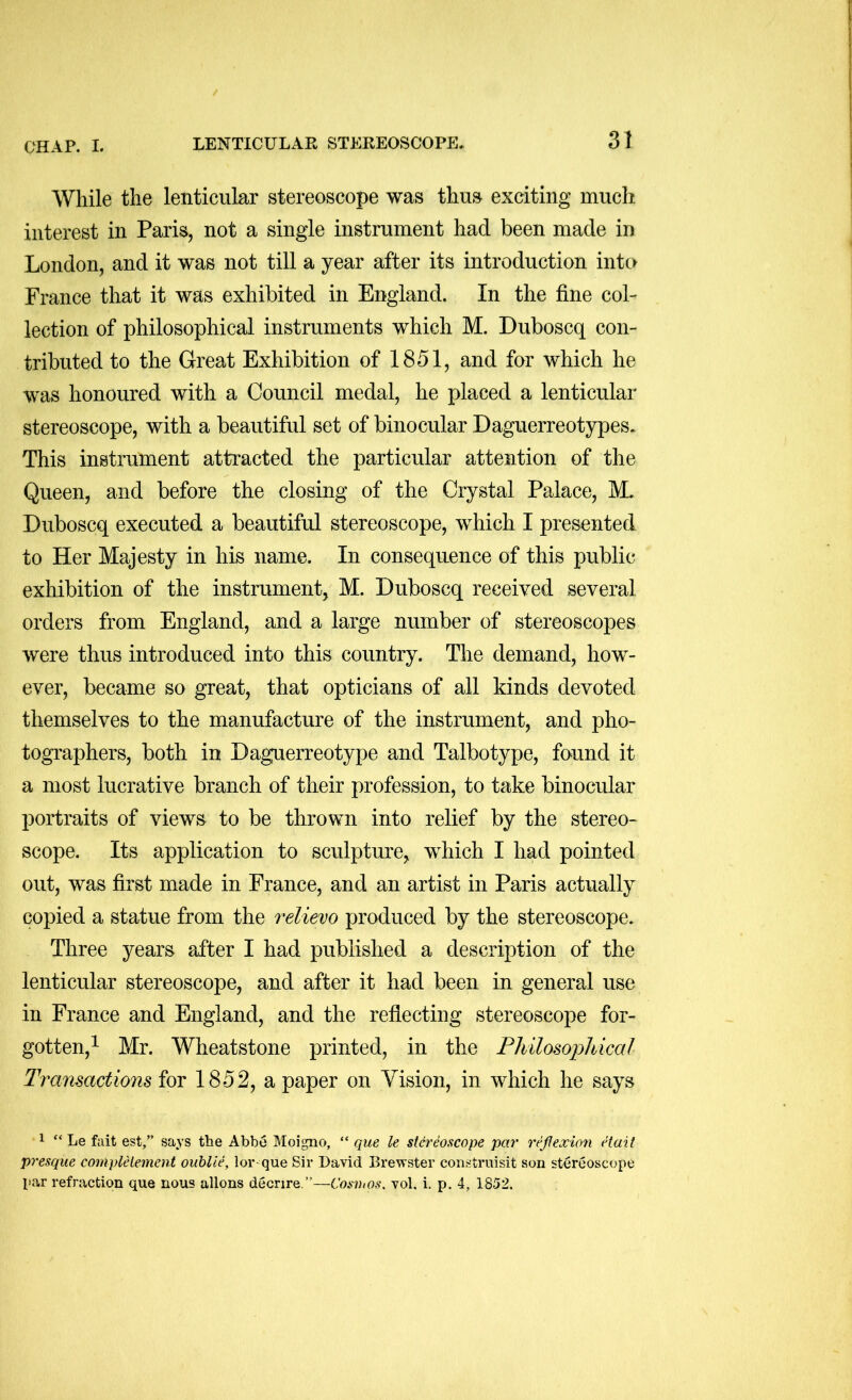 While the lenticular stereoscope was thus exciting much interest in Paris, not a single instrument had been made in London, and it was not till a year after its introduction into France that it was exhibited in England. In the fine col- lection of philosophical instruments which M. Duboscq con- tributed to the Great Exhibition of 1851, and for which he was honoured with a Council medal, he placed a lenticular stereoscope, with a beautiful set of binocular Daguerreotypes. This instrument attracted the particular attention of the Queen, and before the closing of the Crystal Palace, M. Duboscq executed a beautiful stereoscope, which I presented to Her Majesty in his name. In consequence of this public exhibition of the instrument, M. Duboscq received several orders from England, and a large number of stereoscopes were thus introduced into this country. The demand, how- ever, became so great, that opticians of all kinds devoted themselves to the manufacture of the instrument, and pho- tographers, both in Daguerreotype and Talbotype, found it a most lucrative branch of their profession, to take binocular portraits of views to be thrown into relief by the stereo- scope. Its application to sculpture, which I had pointed out, was first made in France, and an artist in Paris actually copied a statue from the relievo produced by the stereoscope. Three years after I had published a description of the lenticular stereoscope, and after it had been in general use in France and England, and the reflecting stereoscope for- gotten,^ Mr. Wheatstone printed, in the Fhilosopldml Tranmctions for 1852, a paper on Vision, in which he says 1 “ Le fait est,” says the Abbe Moigno, “ que le stereoscope par refexio7i etait presque coiiipleiement ouhlie, lor- que Sir David Brewster construisit son stereoscope par refraction que nous allons decrire.”—Cosvios, vol. i. p. 4, 1852.