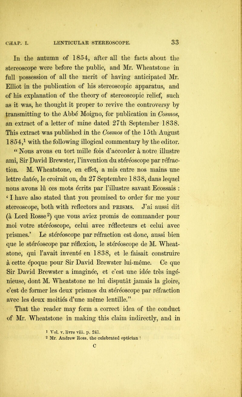 In the autumn of 1854, after all the facts about the stereoscope were before the public, and Mr. Wheatstone in full possession of all the merit of having anticipated Mr. Elliot in the publication of his stereoscopic apparatus, and of his explanation of the theory of stereoscopic relief, such as it was, he thought it proper to revive the controversy by transmitting to the Abb^ Moigno, for publication in Cosmos^ an extract of a letter of mine dated 27th September 1838. This extract was published in the Cosmos of the 15th August 1854,^ with the following illogical commentary by the editor. Nous avons eu tort mille fois d’accorder a notre illustre ami. Sir David Brewster, I’invention du stereoscope par refrac- tion. M. Wheatstone, en effet, a mis entre nos mains une lettre datee, le croirait on, du 27 Septembre 1838, dans lequel nous avons lu ces mots ecrits par 1’illustre savant Ecossais : ‘ I have also stated that you promised to order for me your stereoscope, both with reflectors and prisms. J’ai aussi dit (a Lord Rosse^) que vous aviez promts de commander pour moi votre stereoscope, celui avec refiecteurs et celui avec prismes.’ Le stereoscope par refraction est done, aussi bien que le stereoscope par reflexion, le stereoscope de M. Wheat- stone, qui I’avait invente en 1838, et le faisait construire a cette epoque pour Sir David Brewster lui-meme. Ce que Sir David Brewster a imaginee, et e’est une idee tres inge- nieuse, dont M. Wheatstone ne lui disputat jamais la gloire, e’est de former les deux prismes du stereoscope par refraction avec les deux moities d’une meme lentille.” That the reader may form a correct idea of the conduct of Mr. Wheatstone in making this claim indirectly, and in ^ Vol, V. livre viii. p. 241. 2 Mr. Andrew Ross, the celebrated optician ! C