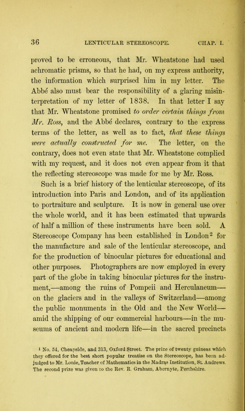 proved to be erroneous, that Mr. Wheatstone had used achromatic prisms, so that he had, on my express authority, the information which surprised him in my letter. The Abbd also must bear the responsibility of a glaring misin- terpretation of my letter of 1838. In that letter I say that Mr. Wheatstone promised to order certain things from Mr. Ross, and the Abb^ declares, contrary to the express terms of the letter, as well as to fact, that these things were actually constructed for me. The letter, on the contrary, does not even state that Mr. Wheatstone complied with my request, and it does not even appear from it that the reflecting stereoscope was made for me by Mr. Koss. Such is a brief history of the lenticular stereoscope, of its introduction into Paris and London, and of its application to portraiture and sculpture. It is now in general use over the whole world, and it has been estimated that upwards of half a million of these instruments have been sold. A Stereoscope Company has been established in London^ for the manufacture and sale of the lenticular stereoscope, and for the production of binocular pictures for educational and other purposes. Photographers are now employed in every part of the globe in taking binocular pictures for the instru- ment,—among the ruins of Pompeii and Herculaneum— on the glaciers and in the valleys of Switzerland—among the public monuments in the Old and the New World— amid the shipping of our commercial harbours—in the mu- seums of ancient and modern life—in the sacred precincts 1 No. 54, Cheapside, and 313, Oxford Street. The prize of twenty guineas which they offered for the best short popular treatise on the Stereoscope, has been ad- judged to Mr. Lonie, Teacher of Mathematics in the Madras Institution, St. Andrews. The second prize was given to the Rev. R. Graham, Abernyte, Perthshire.