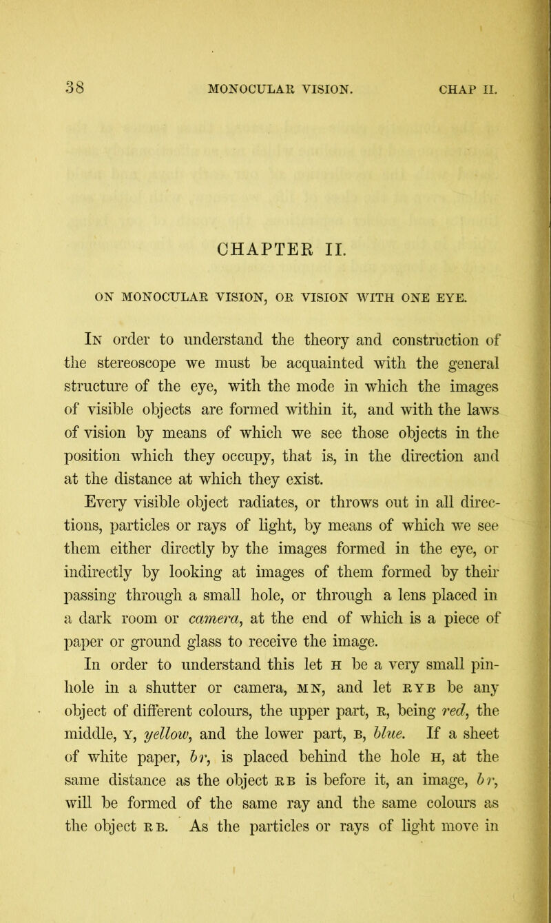 CHAPTER II. ON MONOCULAR VISION, OR VISION WITH ONE EYE. In order to understand the theory and construction of the stereoscope we must be acquainted with the general structure of the eye, with the mode in which the images of visible objects are formed within it, and with the laws of vision by means of which we see those objects in the position which they occupy, that is, in the direction and at the distance at which they exist. Every visible object radiates, or throws out in all direc- tions, particles or rays of light, by means of which we see them either directly by the images formed in the eye, or indirectly by looking at images of them formed by their passing through a small hole, or through a lens placed in a dark room or camera^ at the end of which is a piece of jiaper or ground glass to receive the image. In order to understand this let H be a very small pin- hole in a shutter or camera, mn, and let ryb be any object of different colours, the upper part, R, being red^ the middle, y, yellow^ and the lower part, b, blue. If a sheet of white paper, is placed behind the hole H, at the same distance as the object rb is before it, an image, will be formed of the same ray and the same colours as the object rb. As the particles or rays of light move in