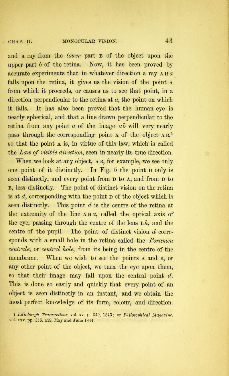 and a ray from the lower part b of the object upon the upper part h of the retina. Now, it has been proved by accurate experiments that in whatever direction a ray ah a falls upon the retina, it gives us the vision of the point a from which it proceeds, or causes us to see that point, in a direction perpendicular to the retina at a, the point on which it falls. It has also been proved that the human eye is nearly spherical, and that a line drawn perpendicular to the retina from any point a of the image ah will very nearly pass through the corresponding point A of the object ab,^ so that the point A is, in virtue of this law, which is called the Law of visible direction^ seen in nearly its true direction. When we look at any object, ab, for example, we see only one point of it distinctly. In Fig. 5 the point d only is seen distinctly, and every point from u to a, and from d to B, less distinctly. The point of distinct vision on the retina is at d, corresponding with the point d of the object which is seen distinctly. This point d is the centre of the retina at the extremity of the line a Ha, called the optical axis of the eye, passing through the centre of the lens lA, and the centre of the pupil. The point of distinct vision d corre- sponds with a small hole in the retina called the Foramen centrale^ or central liole^ from its being in the centre of the membrane. When we wish to see the points a and b, or any other point of the object, we turn the eye upon them, so that their image may fall upon the central point d. This is done so easily and quickly that every point of an object is seen distinctly in an instant, and we obtain the most perfect knowledge of its form, colour, and direction. 1 Edinburgh Transactions, vol. xv. p. 349, 1843; or Philosophical Magazine, vol. XXV. pp. 356, 439, May and June 1844.