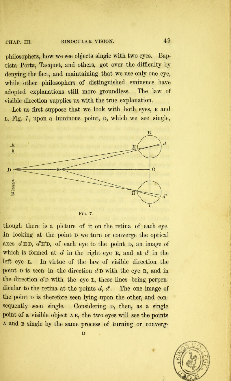 philosophers, how we see objects single with two eyes. Bap- tista Porta, Tacquet, and others, got over the difficulty by denying the fact, and maintaining that we use only one eye, while other philosophers of distinguished eminence have adopted explanations still more groundless. The law of visible direction supplies us with the true explanation. Let us first suppose that we look with both eyes, r and L, Fig. 7, upon a luminous point, d, which we see single, R though there is a picture of it on the retina of • each eye. In looking at the point d we turn or converge the optical axes (^HD, of each eye to the point d, an image of which is formed at d in the right eye r, and at d' in the left eye l. In virtue of the law of visible direction the point D is seen in the direction d d with the eye R, and in the direction d~D with the eye L, these lines being perpen- dicular to the retina at the points d\ The one image of the point d is therefore seen lying upon the other, and con- sequently seen single. Considering d, then, as a single point of a visible object ab, the two eyes will see the points A and B single by the same process of turning or converg- D