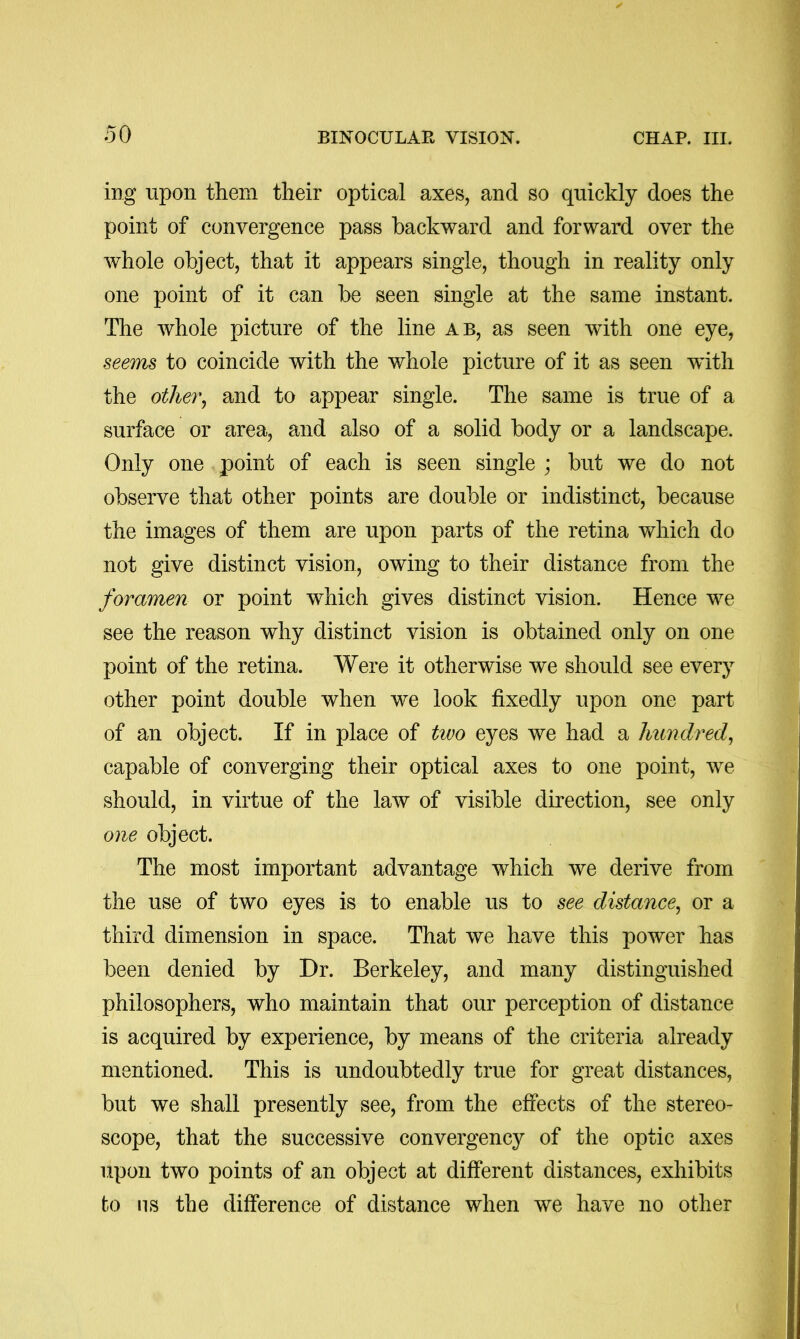 ing upon them their optical axes, and so quickly does the point of convergence pass backward and forward over the whole object, that it appears single, though in reality only one point of it can be seen single at the same instant. The whole picture of the line ab, as seen wdth one eye, seem8 to coincide with the whole picture of it as seen with the otlier^ and to appear single. The same is true of a surface or area, and also of a solid body or a landscape. Only one point of each is seen single ; but we do not observe that other points are double or indistinct, because the images of them are upon parts of the retina which do not give distinct vision, owing to their distance from the foramen or point which gives distinct vision. Hence we see the reason why distinct vision is obtained only on one point of the retina. Were it otherwise we should see every other point double when we look fixedly upon one part of an object. If in place of two eyes we had a hundred^ capable of converging their optical axes to one point, we should, in virtue of the law of visible direction, see only one object. The most important advantage which we derive from the use of two eyes is to enable us to see distance^ or a third dimension in space. That we have this power has been denied by Dr. Berkeley, and many distinguished philosophers, who maintain that our perception of distance is acquired by experience, by means of the criteria already mentioned. This is undoubtedly true for great distances, but we shall presently see, from the effects of the stereo- scope, that the successive convergency of the optic axes upon two points of an object at different distances, exhibits to ns the difference of distance when we have no other