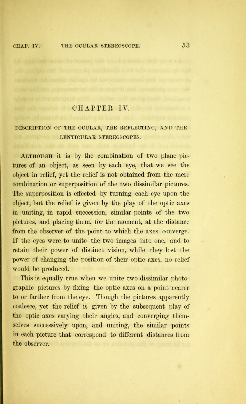 CHAPTER IV. DESCRIPTION OF THE OCULAR, THE REFLECTING, AND THE LENTICULAR STEREOSCOPES. Although it is by the combination of two plane pic- tures of an object, as seen by each eye, that we see the object in relief, yet the relief is not obtained from the mere combination or superposition of the two dissimilar pictures. The superposition is effected by turning each eye upon the object, but the relief is given by the play of the optic axes in uniting, in rapid succession, similar points of the two pictures, and placing them, for the moment, at the distance from the observer of the point to which the axes converge. If the eyes were to unite the two images into one, and to retain their power of distinct vision, while they lost the power of changing the position of their optic axes, no relief would be produced. This is equally true when we unite two dissimilar photo- graphic pictures by fixing the optic axes on a point nearer to or farther from the eye. Though the pictures apparently coalesce, yet the relief is given by the subsequent play of the optic axes varying their angles, and converging them- selves successively upon, and uniting, the similar points in each picture that correspond to different distances from the observer.